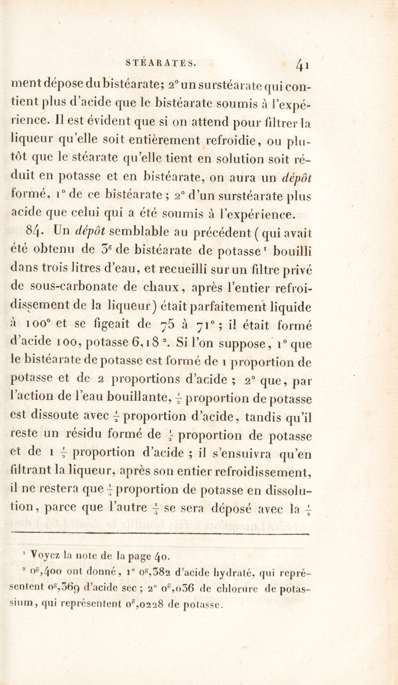 ment dépose du bistéarate; 2° un surstéarate qui con- tient plus d’acide que le bistéarate soumis à l’expé- rience. Il est évident que si on attend pour filtrer la liqueur qu’elle soit entièrement refroidie, ou plu- tôt que le stéarate quelle tient en solution soit ré- duit en potasse et en bistéarate, on aura un dépôt formé, i° de ce bistéarate ; 20 d’un surstéarate plus acide que celui qui a été soumis à l’expérience. 84- Un dépôt semblable au précédent ( qui avait été obtenu de 38 de bistéarate de potasse1 bouilli dans trois litres d’eau, et recueilli sur un filtre privé de sous-carbonate de chaux, après l’entier refroi- dissement de la liqueur) était parfaitement liquide à ioo° et se figeait de 75 à 710; il était formé d acide 100, potasse 6,18 \ Si l’on suppose, i° que le bistéarate dépotasse est formé de 1 proportion de potasse et de 2 proportions d’acide ; 20 que, par 1 action de l’eau bouillante, 4 proportion dépotasse est dissoute avec 4 proportion d’acide, tandis qu’il reste un résidu formé de 4 proportion de potasse et de 1 4 proportion d’acide ; il s’ensuivra qu’en filtrant la liqueur, après son entier refroidissement, il ne restera que 4 proportion de potasse en dissolu- tion, parce que l’autre 4 se sera déposé avec la 4 1 Voyez la note de la page 40. °8j>400 ont donné, i° 08,382 d’acide hydraté, qui repré- sentent 08,369 d’acide sec; 20 og,o36 de chlorure de potas-