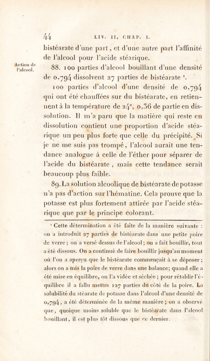 Action de Palcool. bistéarate d une part, et d’une autre part l’affinité de l’alcool pour l’acide stéarique. 88. 100 parties d’alcool bouillant d’une densité de 0,79/1 dissolvent 27 parties de bistéarate 100 parties d’alcool d’une densité de 0,794 qui ont été chauffées sur du bistéarate, en retien- nent à la température de 24% o,36 de partie en dis- solution. 11 m’a paru que la matière qui reste en dissolution contient une proportion d’acide stéa- rique un peu plus forte que celle du précipité. Si je ne me suis pas trompé, l’alcool aurait une ten- dance analogue à celle de l’éther pour séparer de l’acide du bistéarate , mais cette tendance serait beaucoup plus faible. 89. La solution alcoolique de bistéarate dépotasse n’a pas d’action sur l’hématine. Cela prouve que la potasse est plus fortement attirée par l’acide stéa- rique que par le principe colorant. T Cette détermination a été faite de îa manière suivante : on a introduit 27 parties de bistéarate dans une petite poire de verre ; on a versé dessus de l’alcool ; on a fait bouillir, tout a été dissous. On a continué de faire bouillir jusqu’au moment où l’on a aperçu que le bistéarate commençait à se déposer; alors on a mis la poire de verre dans une balance; quand elle a été mise en équilibre, on l’a vidée et séchée ; pour rétablir l’é- quilibre il a fallu mettre 127 parties du coté de la poire. La solubilité du stéarate de potasse dans l’alcool d’une densité de 0,794j? a été déterminée de la même manière; on a observé que, quoique moins soluble que le bistéarate dans l’alcool bouillant, il est plus tôt dissous que ce dernier.