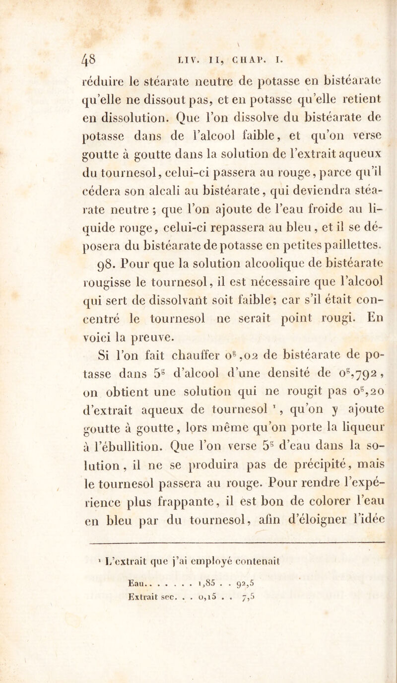 réduire le stéarate neutre de potasse eu bistéarate qu’elle ne dissout pas, et en potasse quelle retient en dissolution. Que l’on dissolve du bistéarate de potasse dans de l’alcool faible, et qu’on verse goutte à goutte dans la solution de l’extrait aqueux du tournesol, celui-ci passera au rouge, parce qu’il cédera son alcali au bistéarate, qui deviendra stéa- rate neutre ; que l’on ajoute de l’eau froide au li- quide rouge, celui-ci repassera au bleu , et il se dé- posera du bistéarate dépotasse en petites paillettes. 98. Pour que la solution alcoolique de bistéarate rougisse le tournesol, il est nécessaire que l’alcool qui sert de dissolvant soit faible; car s’il était con- centré le tournesol ne serait point rougi. En voici la preuve. Si l’on fait chauffer o&,02 de bistéarate de po- tasse dans 58 d’alcool d’une densité de 0^792 , on obtient une solution qui ne rougit pas os,2 0 d’extrait aqueux de tournesol 1, qu’on y ajoute <mutte à goutte, lors même qu’on porte la liqueur à l’ébullition. Que l’on verse 5§ d’eau dans la so- lution, il ne se produira pas de précipité, mais le tournesol passera au rouge. Pour rendre l’expé- rience plus frappante, il est bon de colorer l’eau en bleu par du tournesol, afin d’éloigner l’idée 1 L’extrait que j’ai employé contenait Eau i,85 . . 92,5 Extrait sec. . . o,i5 . . 7,5