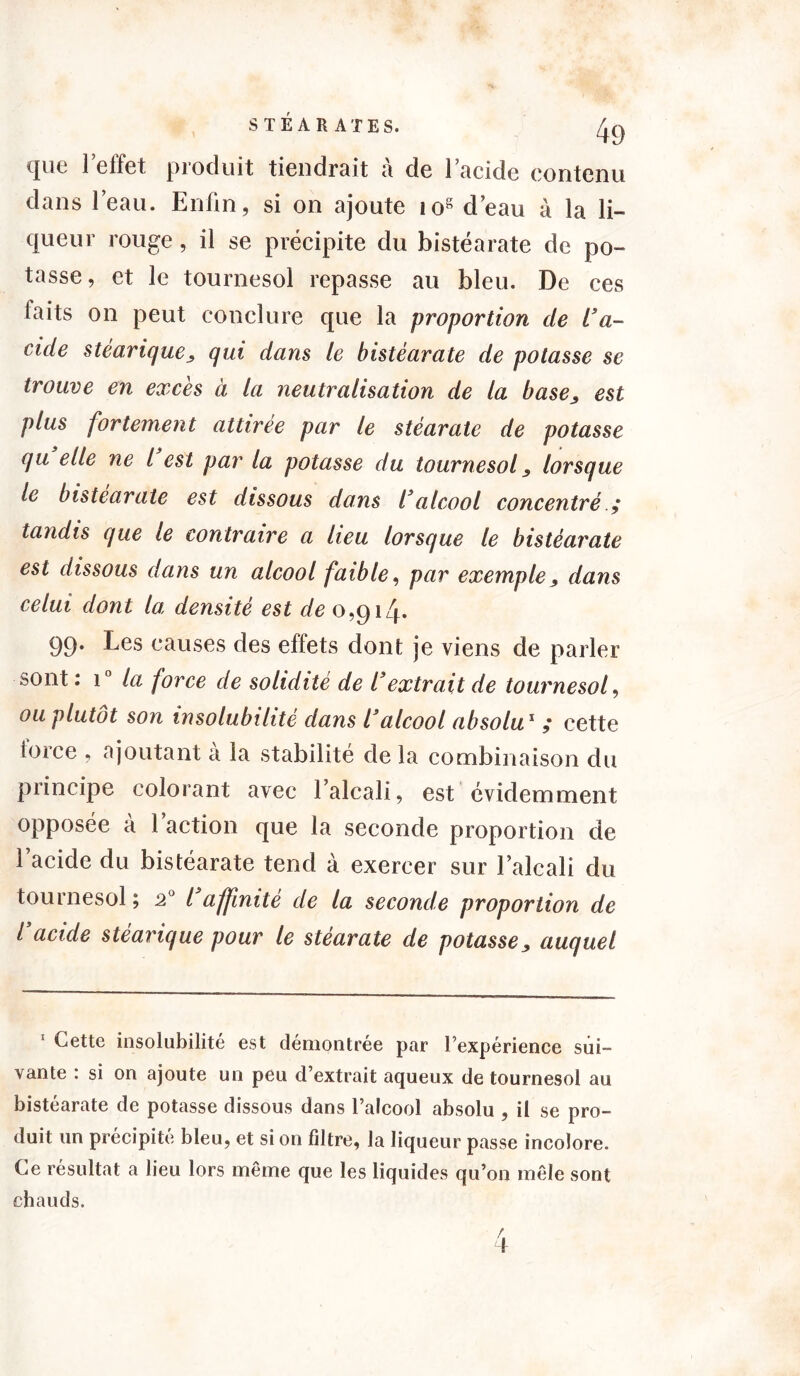 dans l’eau. Enfin, si on ajoute 108 d’eau à la li- queur rouge, il se précipite du bistéarate de po- tasse, et le tournesol repasse au bleu. De ces faits on peut conclure que la proportion de L'a- cide stéarique, qui dans le bistéarate de potasse se trouve en excès à la neutralisation de la base, est plus fortement attirée par le stéarate de potasse qu elle ne l est par la potasse du tournesol, lorsque le bistéarate est dissous dans l'alcool concentré ; tandis que le contraire a lieu lorsque le bistéarate est dissous dans un alcool faible, par exemple, dans celui dont la densité est de 0,914. 99. Les causes des effets dont je viens de parler sont : i° la force de solidité de l'extrait de tournesol, ou plutôt son insolubilité dans l'alcool absolu1 cette toice , ajoutant a la stabilité de la combinaison du principe colorant avec l’alcali, est évidemment opposée a 1 action que la seconde proportion de l’acide du bistéarate tend à exercer sur l’alcali du tournesol ; 20 l'affinité de la seconde proportion de l'acide stéarique pour le stéarate de potasse, auquel 1 Cette insolubilité est démontrée par l’expérience sui- vante : si on ajoute un peu d’extrait aqueux de tournesol au bistéarate de potasse dissous dans l’alcool absolu , il se pro- duit un précipité bleu, et si on filtre, la liqueur passe incolore. Ce résultat a lieu lors même que les liquides qu’on mêle sont chauds.