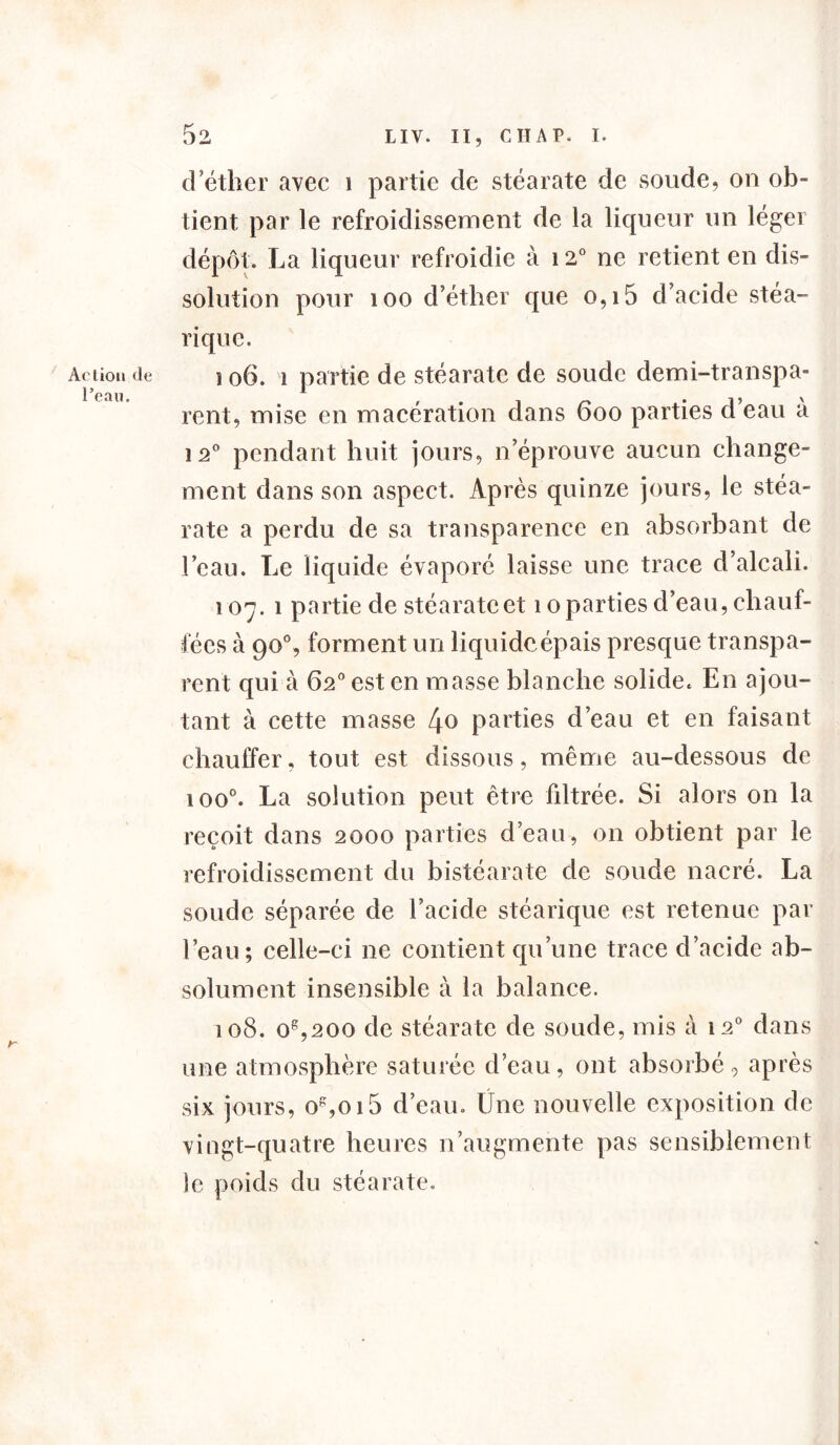 Action de l’eau. 52 LIV. II, C II A P. I. d’étlier avec i partie de stéarate de sonde, on ob- tient par le refroidissement de la liqueur un léger dépôt. La liqueur refroidie à 120 ne retient en dis- solution pour 100 d’éther que o,i5 d’acide stéa- rique. 106. î partie de stéarate de soude demi-transpa- rent, mise en macération dans 6oo parties d eau a î 2° pendant huit jours, n’éprouve aucun change- ment dans son aspect. Après quinze jours, le stéa- rate a perdu de sa transparence en absorbant de l’eau. Le liquide évaporé laisse une trace d’alcali. 107. 1 partie de stéarate et 10 parties d’eau, chauf- fées à 90% forment un liquide épais presque transpa- rent qui à 62° est en masse blanche solide. En ajou- tant à cette masse l\o parties d’eau et en faisant chauffer, tout est dissous, même au-dessous de ioo°. La solution peut être filtrée. Si alors on la reçoit dans 2000 parties d’eau, 011 obtient par le refroidissement du bistéarate de soude nacré. La soude séparée de l’acide stéarique est retenue par l’eau; celle-ci 11e contient qu’une trace d’acide ab- solument insensible à la balance. 108. oe,200 de stéarate de soude, mis à 120 dans une atmosphère saturée d’eau, ont absorbé, après six jours, os,oi5 d’eau. Üne nouvelle exposition de vingt-quatre heures n’augmente pas sensiblement le poids du stéarate.