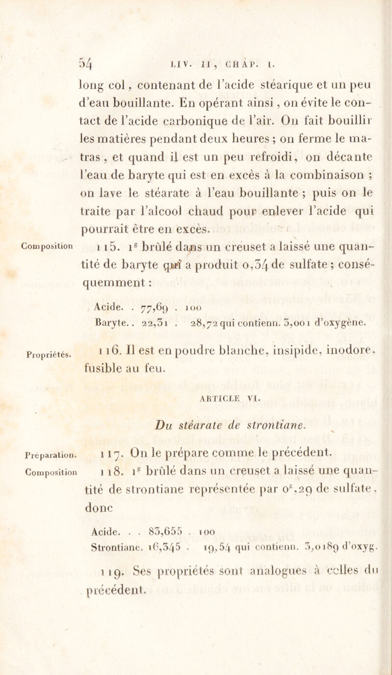 long col, contenant de l’acide stéarique et an peu d eau bouillante. En opérant ainsi, on évite le con- tact de l’acide carbonique de l’air. On fait bouillir les matières pendant deux heures ; on ferme le ma» tras , et quand il est un peu refroidi, on décante beau de baryte qui est en excès à la combinaison ; on lave le stéarate à l’eau bouillante ; puis on le traite par l’alcool chaud pour enlever l’acide qui pourrait être en excès. Composition i 15. is brûlé da>ns un creuset a laissé une quan- tité de baryte qjsrf a produit o,54de sulfate ; consé- quemment : Acide. . 77,69 . 100 Baryte.. 22,5i . 28,72 qui contienn. 0,001 d’oxygène. Propriétés. 116. Il est en poudre blanche, insipide, inodore, fusible au feu. ARTICLE VI. Du stéarate de strontiane. Préparation. I l'j • On le prépare comme le précédent. Composition 118. ig bridé dans un creuset a laissé une quan- tité de strontiane représentée par o%2Q de sulfate , donc Acide. . . 85,655 . 100 Strontiane. 16,345 • 19,54 qui contienn. 3,o 189 d’oxyg. 119. Ses propriétés sont analogues à celles du précédent.