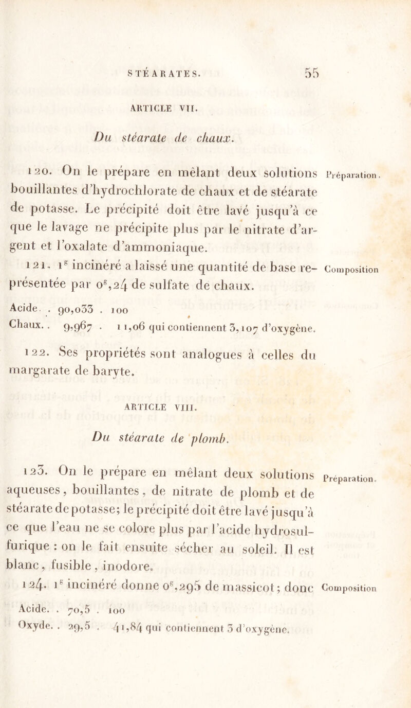 ARTICLE VU. Du stéarate de chaux. 120. On le prépare en mêlant deux solutions bouillantes d’hydrochlorate de chaux et de stéarate de potasse. Le précipité doit être lavé jusqu’à ce que le lavage ne précipite plus par le nitrate d’ar- gent et l’oxalate d’ammoniaque. 121.. ig incinéré a laissé une quantité de base re- présentée par o8,24 de sulfate de chaux. Préparation. Composition Acide. . go,o33 . 100 Chaux. . 9,967 • 1 1,06 qui contiennent 3, 107 d’oxygène. 122. Ses propriétés sont analogues à celles du margarate de baryte. ARTICLE VIII. Du stéarate de plomb. 125. On le prépare en mêlant deux solutions Préparatlon aqueuses, bouillantes, de nitrate de plomb et de stéarate de potasse; le précipité doit être lavé j usqu a ce que l’eau ne se colore plus par l’acide hydrosul- furique : on le fait ensuite sécher au soleil. Il est blanc, fusible , inodore. ^4- 1 in ci ne ie donne 0 ,2C)5 de massicot; donc Composition Acide. . 70,5 . 100 Oxyde.. 29,5 . J\\ ,84 qui contiennent 3 d’oxygène.