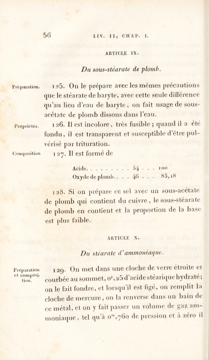 Préparation. Propriétés. Com position Préparation et composi- tion. ARTICLE IX. Du sous-stéarate de plomb. 1 ?5. On le prépare avec les mêmes précautions que le stéarate de baryte, avec cette seule différence qu’au lieu d’eau de baryte, on fait usa^e de sous- acétate de plomb dissous dans l’eau. i 26. Il est incolore, très fusible ; quand il a été fondu, il est transparent et susceptible d’être pul- vérisé par trituration. 127. Il est formé de Acide 54 ... 100 Oxyde de plomb.. . . 46 • • • 85,18 128. Si on prépare ce sel avec un sous-acétate de plomb qui contient du cuivre, le sous-stéarate de plomb en contient et la proportion de la base est plus faible. ARTICLE X. Du stéarate d’ammoniaque. 129. On met dans une cloche de verre étroite et courbée au sommet, os,ü5 d’acide stéarique hydraté; >n le fait foudre, et lorsqu’il est figé, on remplit la loche de mercure, on la renverse dans un bain de ;e métal, et on y fait passer un volume de gaz am- noniaque, tel qu’à o',76o de pression et à zéro il