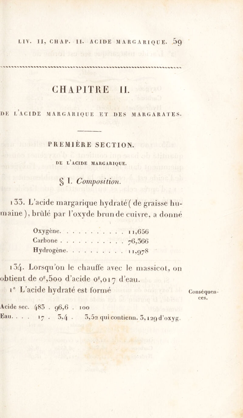 CHAPITRE II. DE LACIDE MARGARIQUE ET DES M A R G A R A T E S. PREMIÈRE SECTION. DE L’ACIDE MARGARIQUE. § 1. Composition. 133. L’acide margarique hydraté ( de graisse hu- maine ), brûlé par l’oxyde brun de cuivre, a donné l Oxygène 11,656 Carbone 76,366 Hydrogène 11.978 i34- Lorsqu’on le chauffe avec le massicot, on obtient de og,5oo d’acide oê,oi7 d’eau. i° L’acide hydraté est formé Acide sec. 4^3 . 96,6 . 100 Eau.. . , 17 . 3,4 . 3,52 qui contient!. 3,129 d’oxyg. Conséquen- ces.