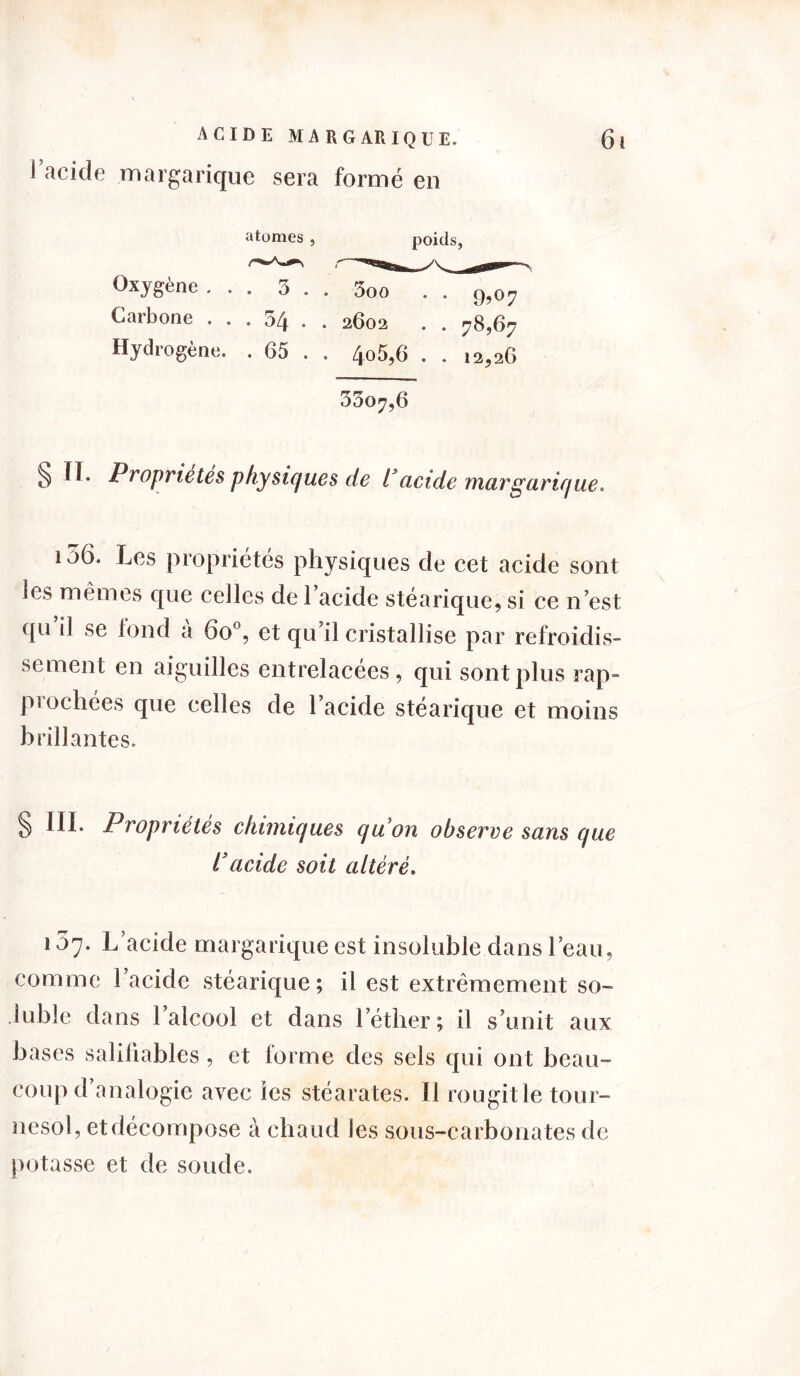 I acide margarique sera formé en atomes , poids, Oxygène ... 3 . . 3oo Carbone ... 34 • . 2602 Hydtogène. . 65 . . 4°5,6 . . 12^26 33o^,6 § ïï. Propriétés physiques de l3acide margarique. les mêmes que celles de l’acide stéarique, si ce n’est qu il se tond a 6o°, et qu’il cristallise par refroidis- sement en aiguilles entrelacées, qui sont plus rap- prochées que celles de l’acide stéarique et moins brillantes. III. Propriétés chimiques quon observe sans que l3acide soit altéré. 157. L’acide margarique est insoluble dans l’eau, comme l’acide stéarique; il est extrêmement so- luble dans l’alcool et dans l’éther; il s’unit aux bases salüiables , et forme des sels qui ont beau- coup d’analogie avec les stéarates. Il rougit le tour- nesol, et décompose à chaud les sous-carbonates de potasse et de soude.