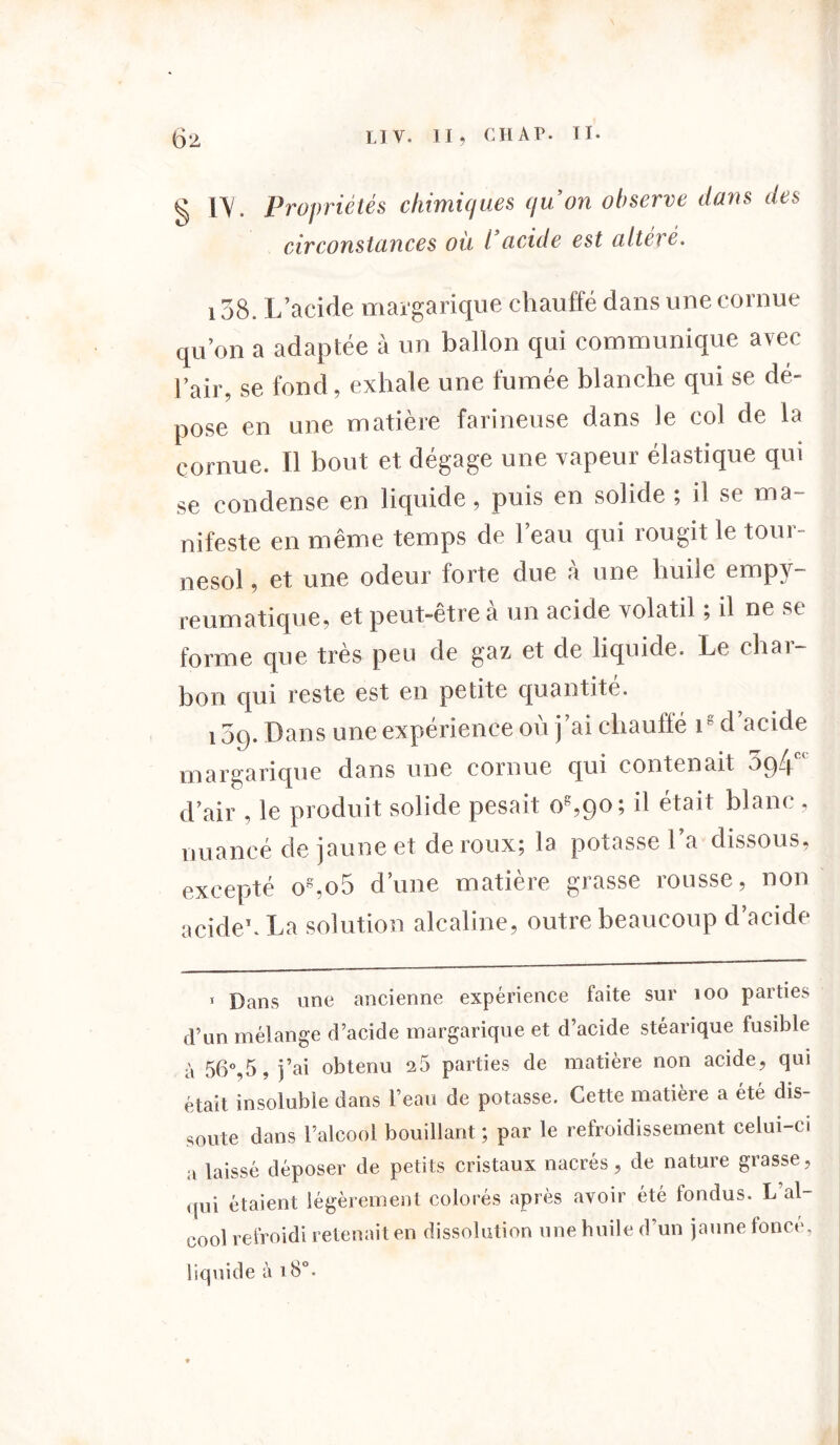 02 LJ Y. II, CHAT. TI. ^ IY. Propriétés chimiques qu’on observe dans des circonstances où l’acide est altéré. 138. L’acide margarique chauffé dans une cornue qu’on a adaptée à un ballon qui communique avec Pair, se fond, exhale une fumée blanche qui se dé- pose en une matière farineuse dans le col de la cornue. Il bout et dégage une vapeur élastique qui se condense en liquide, puis en solide ; il se ma- nifeste en même temps de l’eau qui rougit le tour- nesol , et une odeur forte due à une huile empy- reumatique, et peut-etrea un acide volatil ; il ne se forme que très peu de gaz et de liquide. Le char- bon qui reste est en petite quantité. i5q. Dans une expérience où j’ai chauffé r d acide margarique dans une cornue qui contenait 5g4c< d’air , le produit solide pesait o8,9o; il était blanc, nuancé de jaune et de roux; la potasse l’a dissous, excepté os,o5 d’une matière grasse rousse, non acide1. La solution alcaline, outre beaucoup d’acide 1 Dans une ancienne expérience faite sur îoo parties d’un mélange d’acide margarique et d’acide stéarique fusible à 56°,5, j’ai obtenu 25 parties de matière non acide, qui était insoluble dans l’eau de potasse. Cette matière a été dis- soute dans l’alcool bouillant ; par le refroidissement celui-ci a laissé déposer de petits cristaux nacrés, de nature grasse, qui étaient légèrement colorés apres avoir été tondus. L al oool refroidi retenait en dissolution une huile d’un jaune fonce, liquide à 18°.