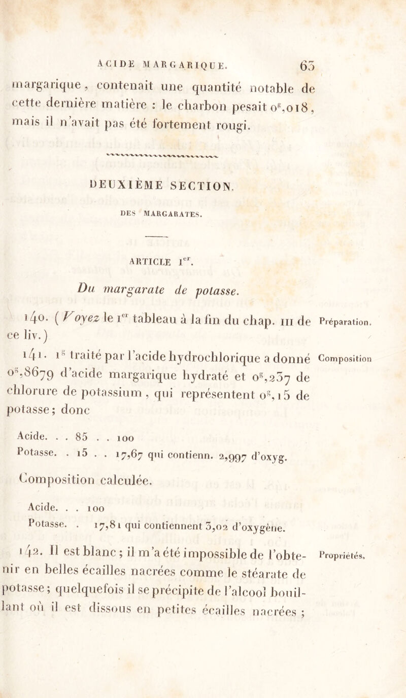 ACIDE MAR CAR [QUE. 65 margarique, contenait une quantité notable de cette dernière matière : le charbon pesait os,oi8, mais il n avait pas été fortement rougi. DEUXIÈME SECTION. DES MARGARATES. ARTICLE 1er. Du. margarate de potasse. *4°- ( ^ oyez le i tableau a la lin du cliap. m de Préparation, ce liv.) Uaite par 1 acide hydrochlorique a donné Composition O,8679 d’acide margarique hydraté et os,2Ô7 de chlorure de potassium , qui représentent os, i5 de potasse ; donc Acide. . . 85 . . 100 Potasse. . i5 . . 17,67 qui contienn. 2,997 d’oxyg. Composition calculée. Acide. . . 100 Potasse. . 17,81 qui contiennent 3,02 d’oxygène. s \a. Il est blanc 5 il m a ete impossible de l obte- Propriétés» nir en belles écailles nacrées comme le stéarate de potasse ; quelquefois il se précipite de l’alcooî bouil- lant ou îî est dissous en petites écailles nacrées *