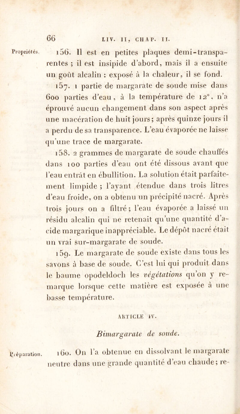 Propriétés. i 156. Il est en petites plaques demi-transpa- rentes ; il est insipide d’abord, mais il a ensuite un goût alcalin : exposé à la chaleur, il se fond. 157. 1 partie de margarate de soude mise dans 600 parties d’eau, à la température de 120, n’a éprouvé aucun changement dans son aspect après une macération de huit jours; après quinze jours il a perdu de sa transparence. L’eau évaporée ne laisse qu’une trace de margarate. 158. 2 grammes de margarate de soude chauffés dans 100 parties d’eau ont été dissous avant que l’eau entrât en ébullition. La solution était parfaite- ment limpide ; l’ayant étendue dans trois litres d’eau froide, on a obtenu un précipité nacré. Après trois jours on a filtré ; l’eau évaporée a laissé un résidu alcalin qui ne retenait qu’une quantité d a- eide margarique inappréciable. Le dépôt nacré était un vrai sur-margarate de soude. 159. Le margarate de soude existe dans tous les savons à base de soude. C’est lui qui produit dans le baume opodeldoch les végétations qu’on y re- marque lorsque cette matière est exposée à une basse température. ARTICLE IV. Bimargarate de soude. 160. On l’a obtenue en dissolvant le margarate neutre dans une grande quantité d’eau chaude; re- Ctéparation.