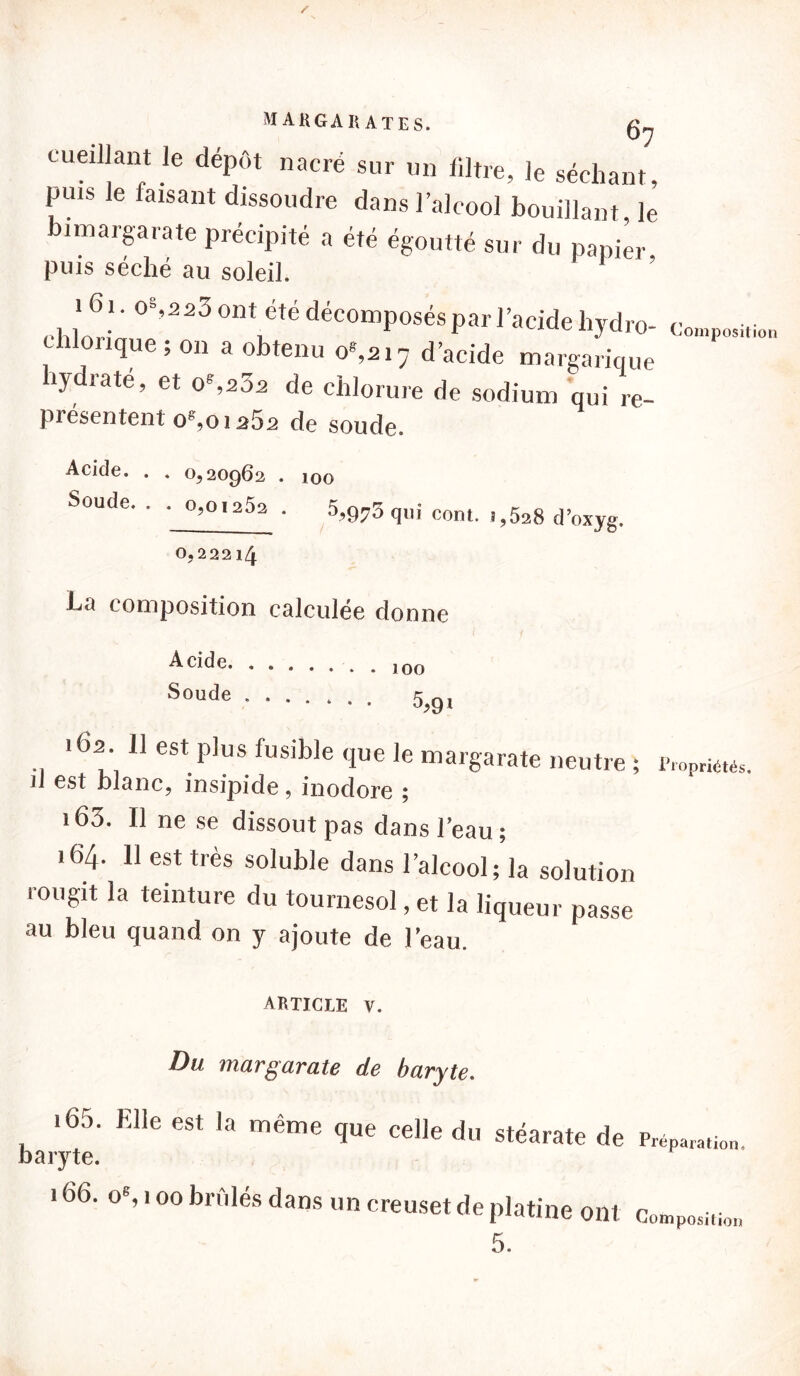 MA KG A R ATES. cueillant le dépôt nacré sur un filtre, le séchant, puis le faisant dissoudre dans l’alcool bouillant le bimargarate précipité a été égoutté sur du papier puis séché au soleil. 161 o%,223 ont été décomposés par l'acide liydro- c'o»lp„sitio„ chlonque 5 on a obtenu o*,ai7 d’acide margarique hydraté, et oS23a de chlorure de sodium qui re- présentent og,01262 de soude. Acide. . . 0,200)62 . 100 Soude. . - o,o.252 . 5,9:75qili cont. , >5a8 d,oxyg 0,22214 composition calculée donne s°ude 5,91 162 11 est plus fusible que le margarate neutre ; Propriétés. 11 est blanc, insipide, inodore ; 163. 11 ne se dissout pas dans l’eau; 164. 11 est très soluble dans l’alcool; la solution rougit la teinture du tournesol, et la liqueur passe au bleu quand on y ajoute de l’eau. ARTICLE V. Du margarate de baryte. 165. Elle est la même que celle du stéarate de Préparatio„. baryte. 166. oS 100 bridés dans un creuset de platine ont Comp„sitio„ 5.