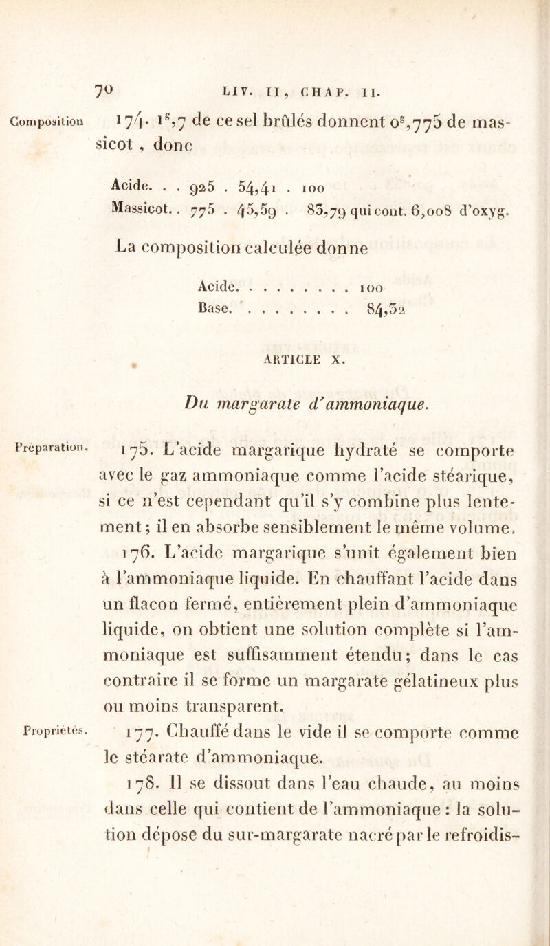 7° Composition Préparation. Propriétés. LIV. II, CHAP. II. 174- lg?7 de ce sel brûlés donnent oê,775 de mas- sicot , donc Acide. . . c)2 5 . 54? 41 • 100 Massicot.. 775 . 45?5>9 . 80,79 qui coût. 6,008 d’oxyg. La composition calculée donne Acide 100 Base 84,5a ARTICLE X. Du margarate d’ammoniaque. 17b. L’acide margarique hydraté se comporte avec le gaz ammoniaque comme l’acide stéarique, si ce n’est cependant qu’il s’y combine plus lente- ment ; il en absorbe sensiblement le même volume, 176. L’acide margarique s’unit également bien à l’ammoniaque liquide. En chauffant l’acide dans un flacon fermé, entièrement plein d’ammoniaque liquide, on obtient une solution complète si l’am- moniaque est suffisamment étendu; dans le cas contraire il se forme un margarate gélatineux plus ou moins transparent. 177. Chauffé dans le vide il se comporte comme le stéarate d’ammoniaque. 178. 11 se dissout dans l’eau chaude, au moins dans celle qui contient de l’ammoniaque : la solu- tion dépose du sur-margarate nacré par le refroidis-