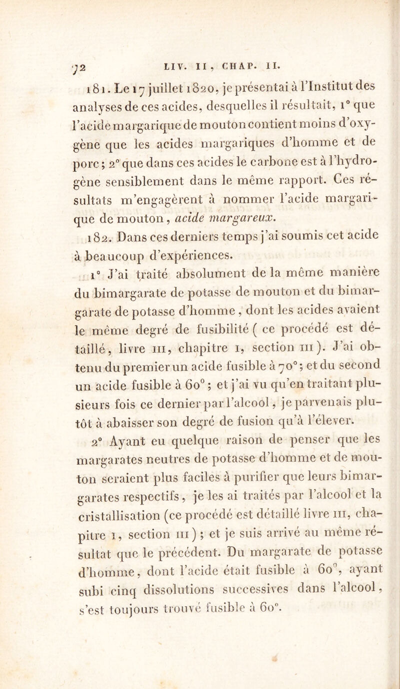 y 2 IIV. II, CH A. P. II. 181. Le 17 juillet 1820, je présentai à l'Institut des analyses de ces acides, desquelles il résultait, i° que l'acide margarique de mouton contient moins d oxy- gène que les acides margariques d’homme et de porc ; 20 que dans ces acides le carbone est à l’hydro- gène sensiblement dans le même rapport. Ces ré- sultats m’engagèrent à nommer l’acide margari- que de mouton , acide margareux. 182, Dans ces derniers temps j’ai soumis cet acide à beaucoup d’expériences. i° J’ai traité absolument delà même manière du bimargarate de potasse de mouton et du bimar- garate de potasse d’homme, dont les acides avaient le même degré de fusibilité ( ce procédé est dé- taillé, livre ni, chapitre 1, section ni). J’ai ob- tenu du premier un acide fusible à y o° ; et du second un acide fusible à 6o° ; et j’ai vu qu’en traitant plu- sieurs fois ce dernier par l’alcool, je parvenais plu- tôt à abaisser son degré de fusion qu’à l’élever. 20 Ayant eu quelque raison de penser que les margarates neutres de potasse d’homme et de mou- ton seraient plus faciles à purifier que leurs bimar- garates respectifs, je les ai traités par l’alcool et la cristallisation (ce procédé est détaillé livre m, cha- pitre 1, section m) ; et je suis arrivé au même ré- sultat que le précédent. Du margarate de potasse d’homme, dont l’acide était fusible à 60', ayant subi cinq dissolutions successives dans l’alcool, s’est toujours trouvé fusible à 6o°.