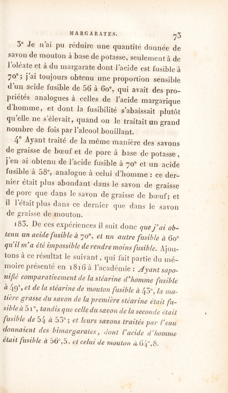 3° Je n’ai pu réduire une quantité donnée de savon de mouton à base de potasse, seulement à de l’oléate et à du margarate dont l’acide est fusible à 70°; j ai toujours obtenu une proportion sensible d’un acide fusible de 56 à 60», qui avait des pro- priétés analogues à celles de l’acide margarique d’homme, et dont la fusibilité s’abaissait plutôt qu elle ne s élevait, quand on le traitait un grand nombre de fois par l’alcool bouillant. 4 Ayant traité de la même manière des savons de graisse de bœuf et de porc à base de potasse, j en ai obtenu de l’acide fusible à 70° et un acide fusible a 58°, analogue à celui d’homme : ce der- nier était plus abondant dans le savon de graisse de porc que dans le savon de graisse de bœuf; et il 1 était plus dans ce dernier que dans le savon de graisse de mouton. 180. De ces expériences il suit donc que j’ai ob- tenu un acide fusible à 70°, et un autre fusible à Go» qu’il m’a été impossible de rendre moins fusible. Ajou- tons à ce résultat le suivant, qui fait partie du mé- moire présenté en, 1816 à l’académie : Jyant sapo- nifié comparativement de la stéarine d’homme fusible à 49% et de la stéarine de mouton fusible à 43», la ma- tière grasse du savon de la première stéarine était fu- sible à 51 », tandis que celle du savon de la seconde était fusible de 54 à 55» ; et leurs savons traités par l'eau donnaient des bimargarates, dont l’acide d’homme était fusible à 56°,5, et celui de mouton à.64°,8.