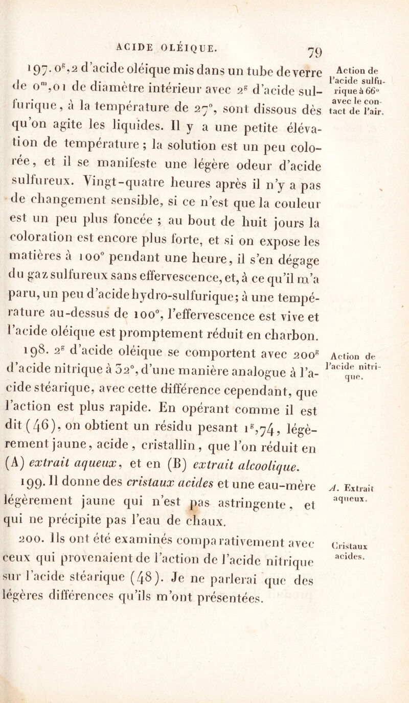 197. og,2 d’acide oléique mis dans un tube de verre de om,oi de diamètre intérieur avec s8 d’acide sul- furique, à la température de 27% sont dissous dès qu on agite les liquides. Il y a une petite éléva- tion de température ; la solution est un peu colo- 1 ee, et il se manifeste une légère odeur d’acide sulfuieux. Vingt-quatre heures après il n’y a pas de changement sensible, si ce n’est que la couleur est un peu plus foncée ; au bout de huit jours la coloration est encore plus forte, et si on expose les matieies a 100 pendant une heure, il s’en dégage du gaz sulfureux sans effervescence, et, à ce qu’il m’a paiu, un peu d acide hydro-sulfurique; à une tempé- rature au-dessus de ioo°, l’effervescence est vive et l’acide oléique est promptement réduit en charbon. 198. 2S d’acide oléique se comportent avec 2oog d’acide nitrique à 5s0, d’une manière analogue à l’a- cide stéarique, avec cette différence cependant, que l’action est plus rapide. En opérant comme il est dit (46), on obtient un résidu pesant 1^,74, légè- rement jaune, acide , cristallin, que l’on réduit en (A) extrait aqueux, et en (B) extrait alcoolique. 199. U donne des cristaux acides et une eau-mère légèrement jaune qui n’est pas astringente, et qui ne précipite pas l’eau de chaux. ^00. Ils ont été examinés comparativement avec ceux qui provenaient de l’action de l’acide nitrique sur l’acide stéarique (48). Je ne parlerai que des légères différences qu’ils m’ont présentées. Action de l’acide sulfu- rique à 66° avec le con- tact de l’air„ Action de l’acide nitri- que. A. Extrais aqueux. Cristaux acides.