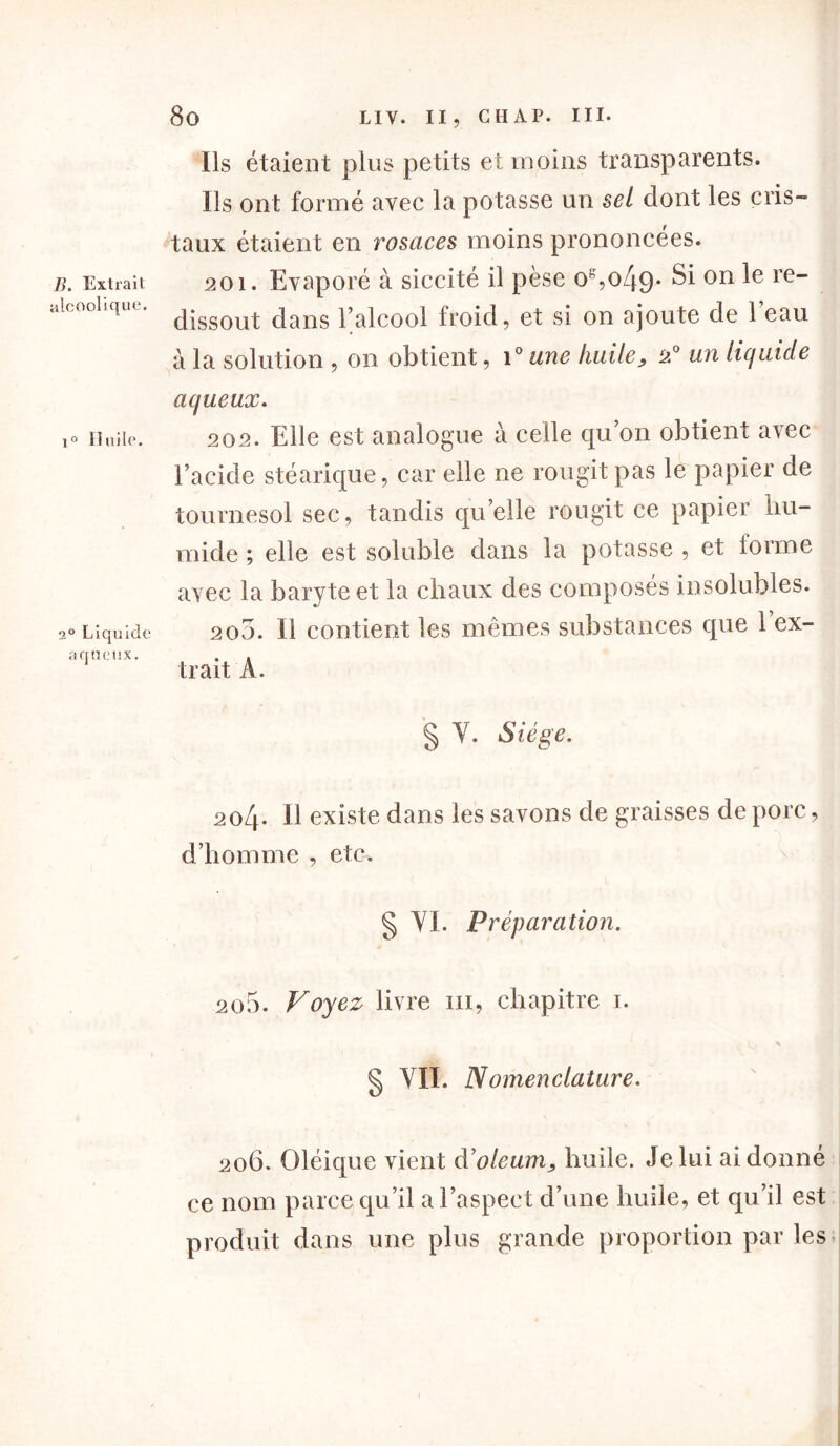 B. Extrait alcoolique. i° Huile. 3° Liquide aqueux. Ils étaient plus petits et moins transparents. Ils ont formé avec la potasse un sel dont les cris» taux étaient en rosaces moins prononcées. 201. Evaporé à siccité il pèse og,o49* S1 on ie” dissout dans l’alcool froid, et si on ajoute de l’eau à la solution , on obtient, i° une huile > 2° un liquide aqueux. 202. Elle est analogue à celle qu’on obtient avec l’acide stéarique, car elle ne rougit pas le papier de tournesol sec, tandis quelle rougit ce papier hu- mide ; elle est soluble dans la potasse , et forme avec la baryte et la chaux des composés insolubles. 205. Il contient les mêmes substances que 1 ex- trait A. § Y. Siège. 204. Il existe dans les savons de graisses de porc, d’homme , etc. § VI. Préparation. 205. Voyez livre 111, chapitre 1. 1, •s § VII. Nomenclature. 206. Oléique vient à'oleum, huile. Je lui ai donné ce nom parce qu’il a l’aspect d’une huile, et qu’il est produit dans une plus grande proportion par les