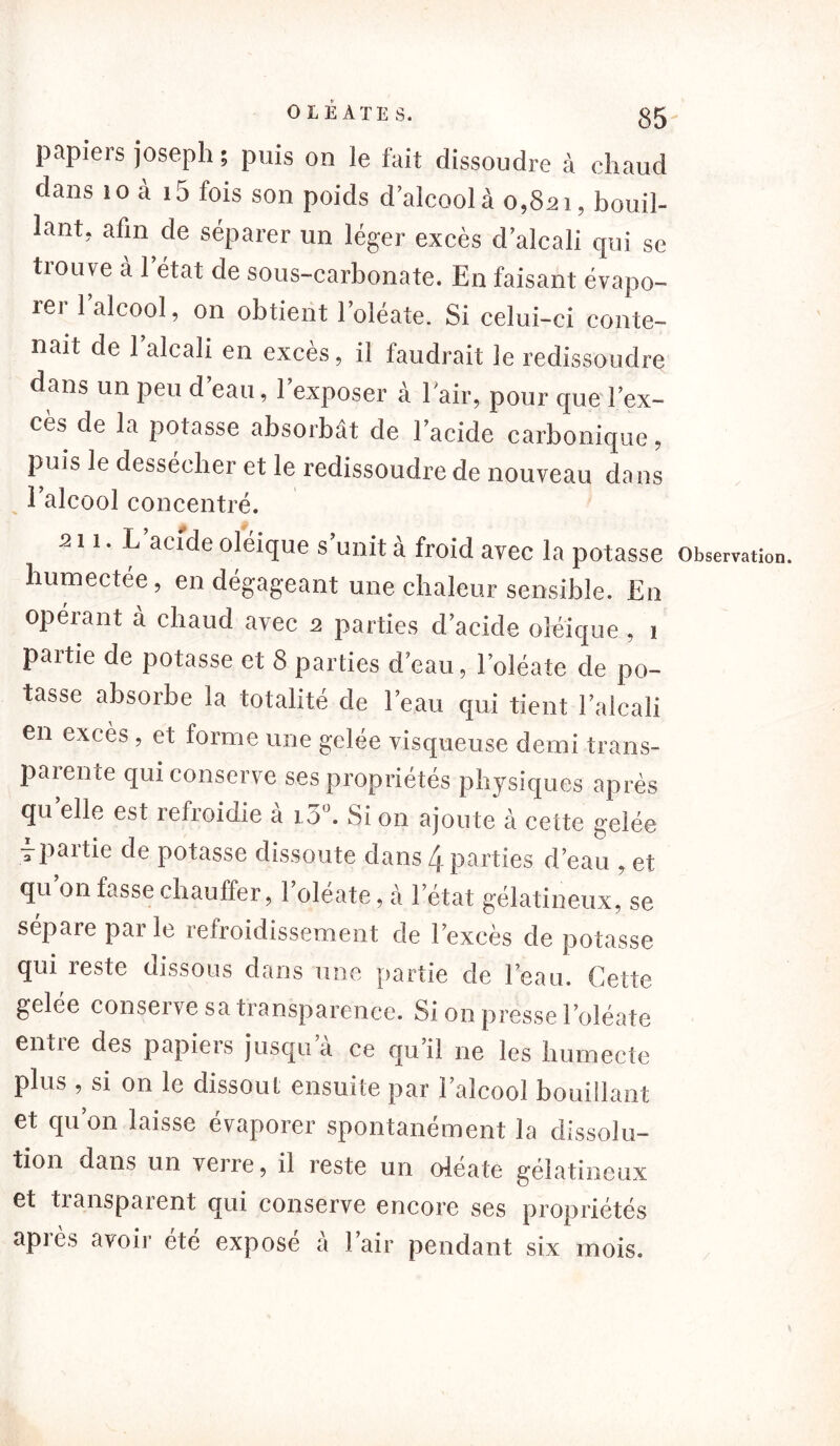 papiers joseph ; puis on le fait dissoudre à chaud dans 10 «à i5 fois son poids d’alcool à 0,821, bouil- lant, afin de séparer un léger excès d’alcali cpii se trouve à l’état de sous-carbonate. En faisant évapo- îei 1 alcool, on obtient l’oléate. Si celui-ci conte- nait de 1 alcali en excès, il faudrait le redissoudre dans un peu d’eau, l’exposer à l'air, pour que l’ex- cès de la potasse absorbât de l’acide carbonique, puis le dessécher et le redissoudre de nouveau dans 1 alcool concentré. s 1 i. L’acide oléique s’unit à froid avec la potasse humectée, en dégageant une chaleur sensible. En opérant à chaud avec 2 parties d’acide oléique , 1 partie de potasse et 8 parties d’eau, l’oléate de po- tasse absorbe la totalité de l’eau qui tient l’alcali en excès , et forme une gelée visqueuse demi trans- paiente qui conserve ses propriétés physiques après quelle est refroidie à 15°. Si on ajoute à cette gelée -paitie de potasse dissoute dans 4 parties d’eau , et qu on fasse chauffer, 1 oléate, à l’état gélatineux, se sépare parle refroidissement de l’excès de potasse qui reste dissous dans une partie de l’eau. Cette gelée conserve sa transparence. Si on presse Eoléate entre des papiers jusqu’à ce qu’il ne les humecte plus , si on le dissout ensuite par l’alcool bouillant et qu’on laisse évaporer spontanément la dissolu- tion dans un verre, il reste un oléate gélatineux et tianspaient qui conserve encore ses propriétés après avoir été exposé à l’air pendant six mois.