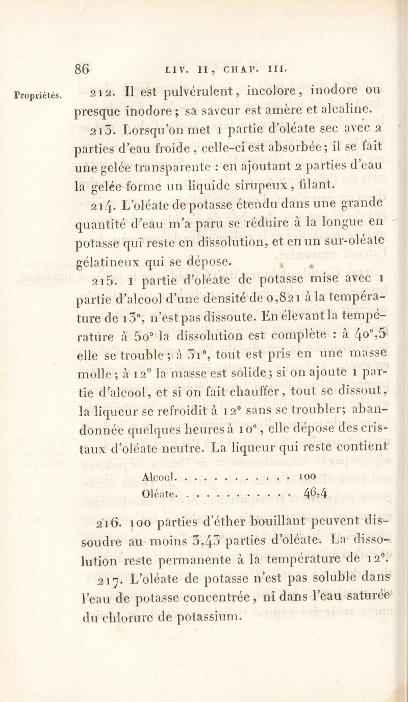 Propriétés. 212. Il est pulvérulent, incolore, inodore ou presque inodore ; sa saveur est amère et alcaline. 213. Lorsqu’on met î partie d’oléate sec avec 2 parties d’eau froide , celle-ci est absorbée; il se fait une gelée transparente : en ajoutant 2 parties d eau la gelée forme un liquide sirupeux, lilant. 214* L’oléate de potasse étendu dans une grande quantité d’eau m’a paru se réduire à la longue en potasse qui reste en dissolution, et en un sur-oléate gélatineux qui se dépose. 215. I partie d’oléate de potasse mise avec i partie d’alcool d’une densité de 0,821 à la tempéra- ture de i3°, n’est pas dissoute. En élevant la tempé- rature à 5o° la dissolution est complète : a 4°° elle se trouble; à 3i°, tout est pris en une masse molle ; à 12° la masse est solide; si on ajoute 1 par- tie d’alcool, et si on fait chauffer, tout se dissout, la liqueur se refroidit à 120 sans se troubler; aban- donnée quelques heures à 1 o°, elle dépose des cris- taux d’oléate neutre. La liqueur qui reste contient AlcooJ 100 Oléate 46? 4 216. 100 parties d’éther bouillant peuvent dis- soudre au moins 3,43 parties d’oléate. La disso- lution reste permanente à la température de 120. 217. L’oléate de potasse n’est pas soluble dans l’eau de potasse concentrée, ni dans l’eau saturée du chlorure de potassium.