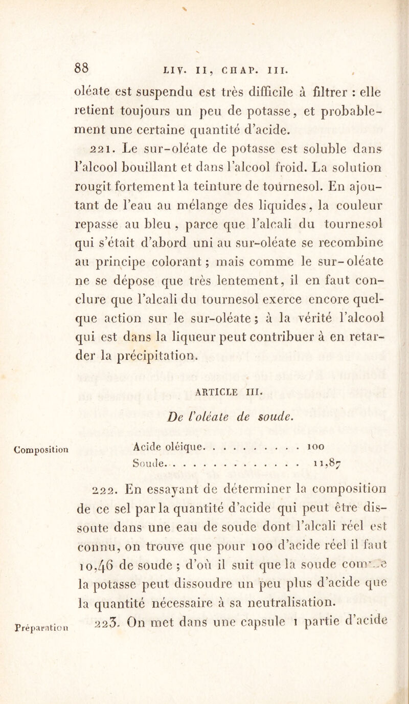88 Composition oléate est suspendu est très difficile à filtrer : elle retient toujours un peu de potasse, et probable- ment une certaine quantité d'acide. 221. Le sur-oléate de potasse est soluble dans l'alcool bouillant et dans l’alcool froid. La solution rougit fortement la teinture de toürnesol. En ajou- tant de l’eau au mélange des liquides, la couleur repasse au bleu , parce que l’alcali du tournesol qui s’était d’abord uni au sur-oléate se recombine au principe colorant; mais comme le sur-oléate ne se dépose que très lentement, il en faut con- clure que l’alcali du tournesol exerce encore quel- que action sur le sur-oléate ; à la vérité l’alcool qui est dans la liqueur peut contribuer à en retar- der la précipitation. ARTICLE III. De t'oléale de soude. Acide oléique 100 Soude 11,87 ‘±22. En essayant de déterminer la composition de ce sel par la quantité d’acide qui peut être dis- soute dans une eau de soude dont l’alcali réel est connu, on trouve que pour îoo d’acide réel il faut io,4b de soude ; d’où il suit que la soude courte la potasse peut dissoudre un peu plus d’acide que la quantité nécessaire à sa neutralisation. 223. On met dans une capsule 1 partie d’acide Préparation