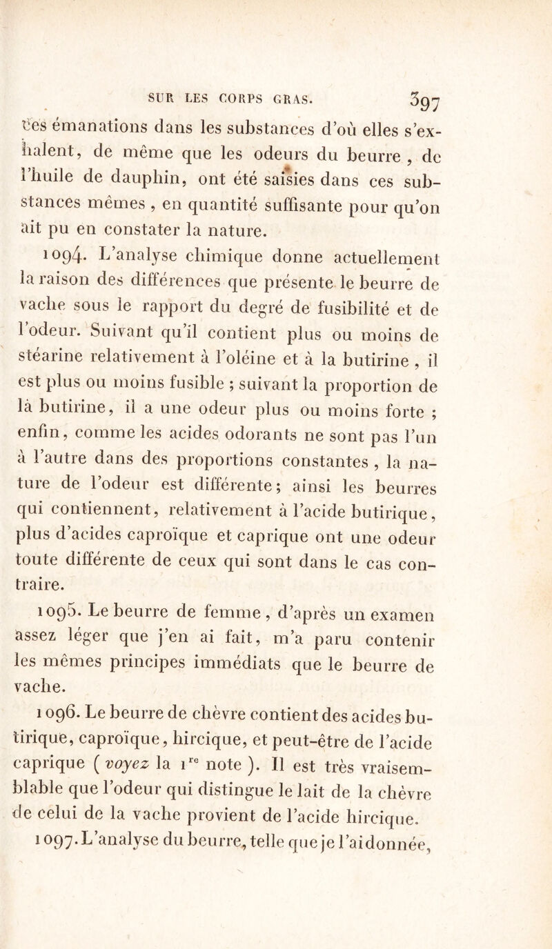ties émanations dans les substances clou elles s ex- ilaient, de même que les odeurs du beurre , de riiuile de dauphin, ont été saisies dans ces sub- stances mêmes , en quantité suffisante pour qu’on dit pu en constater la nature. 1094. L’analyse chimique donne actuellement la raison des différences que présente le beurre de vache sous le rapport du degré de fusibilité et de l’odeur. Suivant qu’il contient plus ou moins de stéarine relativement a l’oleine et à la butirine , il est plus ou moins fusible ; suivant la proportion de là butirine, il a une odeur plus ou moins forte ; enfin, comme les acides odorants ne sont pas l’un à l’autre dans des proportions constantes , la na- ture de l’odeur est différente; ainsi les beurres qui contiennent, relativement à l’acide butirique, plus d’acides caproïque et caprique ont une odeur toute différente de ceux qui sont dans le cas con- traire. 1095. Le beurre de femme , d’après un examen assez léger que j’en ai fait, m’a paru contenir les mêmes principes immédiats que le beurre de vache. 1096. Le beurre de chèvre contient des acides bu- tirique, caproïque, hircique, et peut-être de l’acide caprique ( voyez la ire note ). Il est très vraisem- blable que l’odeur qui distingue le lait de la chèvre de celui de la vache provient de l’acide hircique. 1097. L’analyse du beurre, telle que je l’ai donnée,