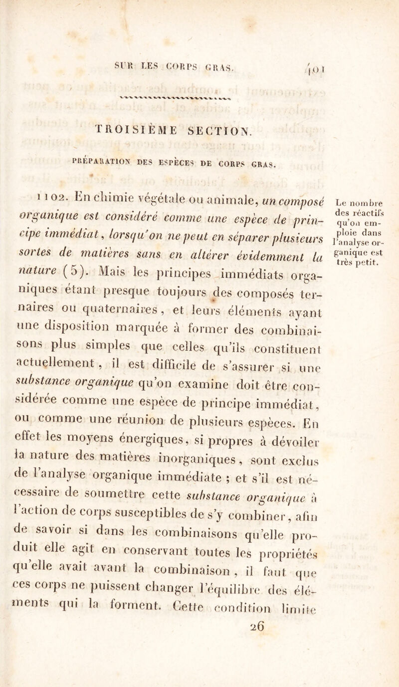 O t -x. v» n.1» k vv % T ROI S ïÈ ME SECTï O N. PREPARATION DES ESPECES DE CORPS GRAS. i 102. En chimie végétale ou animale, un composé organique est considéré comme une espèce de prin- cipe immédiat, lorsqu on ne peut en séparer plusieurs sortes de matières sans en altérer évidemment la nature (a). Mais les principes immédiats orga- niques étant presque toujours des composés ter- naires ou quaternaires , et leurs éléments ayant une disposition marquée à former des combinai- sons plus simples que celles qu’ils constituent actuellement , il est difficile de s’assurer si une substance organique qu’on examine doit être con- sidérée comme une espèce de principe immédiat, ou comme une réunion de plusieurs espèces. En effet les moyens énergiques, si propres à dévoiler la nature des matières inorganiques, sont exclus de 1 analyse organique immédiate ; et s’il est né- cessaire de soumettre cette substance organique à l’action de corps susceptibles de s’y combiner, afin de savoir si dans les combinaisons quelle pro- duit elle agit en conservant toutes les propriétés qu elle avait avant la combinaison , il faut que ces corps ne puissent changer l’équilibre des élé- ments qui la forment. Cette condition limite ■j.6 Le nombre des réactifs qu’on em- ploie dans l’analyse or- ganique est très petit.