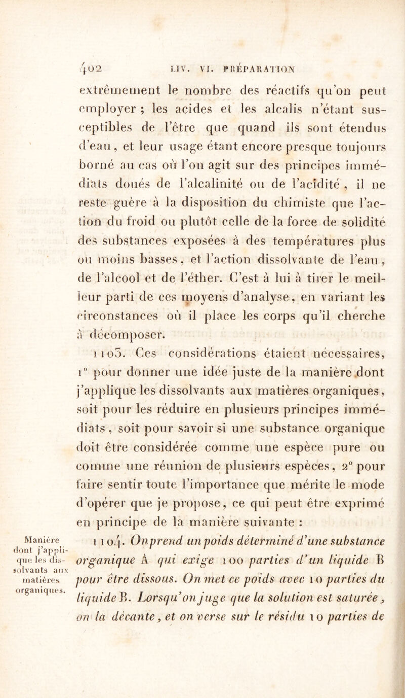 Manière dont j’appli- que les dis- solvants aux matières organiques. extrêmement le nombre des réactifs qu’on peut employer ; les acides et les alcalis n’étant sus- ceptibles de l’être que quand ils sont étendus d’eau, et leur usage étant encore presque toujours borné au cas où l’on agit sur des principes immé- diats doués de l’alcalinité ou de l’acidité , il ne reste guère à la disposition du chimiste que l’ac- tion du froid ou plutôt celle de la force de solidité des substances exposées à des températures plus ou moins basses, et l’action dissolvante de l’eau , de l’alcool et de l’éther. C’est à lui à tirer le meil- leur parti de ces moyens d’analyse, en variant les circonstances où il place les corps qu’il cherche a décomposer. iio5. Ces considérations étaient nécessaires, i° pour donner une idée juste de la manière dont j’applique les dissolvants aux matières organiques, soit pour les réduire en plusieurs principes immé- diats , soit pour savoir si une substance organique doit être considérée comme une espèce pure ou comme une réunion de plusieurs espèces, 2° pour faire sentir toute l’importance que mérite le mode d’opérer que je propose, ce qui peut être exprimé en principe de la manière suivante : i i o'\ . Onprend un poids déterminé d’une substance organique A qui exige i oo parties d’un liquide B pour être dissous. On met ce poids avec îo parties du liquide B. Lorsqu’on juge que la solution est saturée, on la décante, et on verse sur le résidu îo parties de
