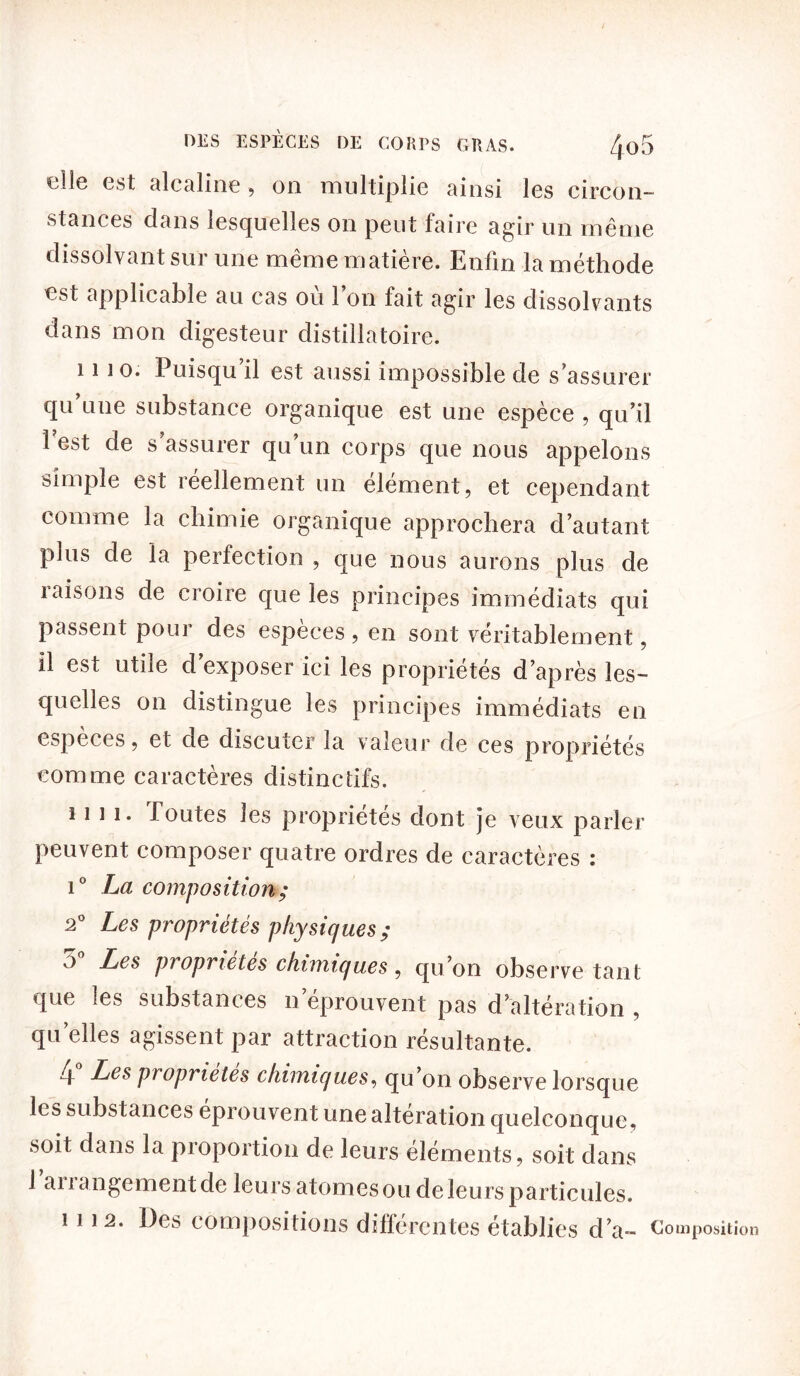 DES ESPÈCES DE CORPS GRAS. 4o5 elle est alcaline, on multiplie ainsi les circon- stances dans lesquelles on peut faire agir un même dissolvant sur une même matière. Enfin la méthode est applicable au cas où Ion fait agir les dissolvants dans mon cligesteur distillatoire. 1110. Puisqu’il est aussi impossible de s’assurer qu’une substance organique est une espèce , qu’il l’est de s’assurer qu’un corps que nous appelons simple est réellement un élément, et cependant comme la chimie organique approchera d’autant plus de la perfection , que nous aurons plus de raisons de croire que les principes immédiats qui passent pour des espèces , en sont véritablement, il est utiie d exposer ici les propriétés d’après les- quelles on distingue les principes immédiats en espèces, et de discuter la valeur de ces propriétés comme caractères distinctifs. 1111. Toutes les propriétés dont je veux parler peuvent composer quatre ordres de caractères : i° La composition ; 2° Les propriétés physiques; o° Les propriétés chimiques, qu’on observe tant «pie les substances n éprouvent pas d’altération , quelles agissent par attraction résultante. 4 Les propriétés chimiques, qu’on observe lorsque les substances éprouvent une altération quelconque, soit dans la proportion de leurs éléments, soit dans 1 aiiangement de leurs atomes ou de leurs particules. 1112. Des compositions différentes établies d’a- Co [«position