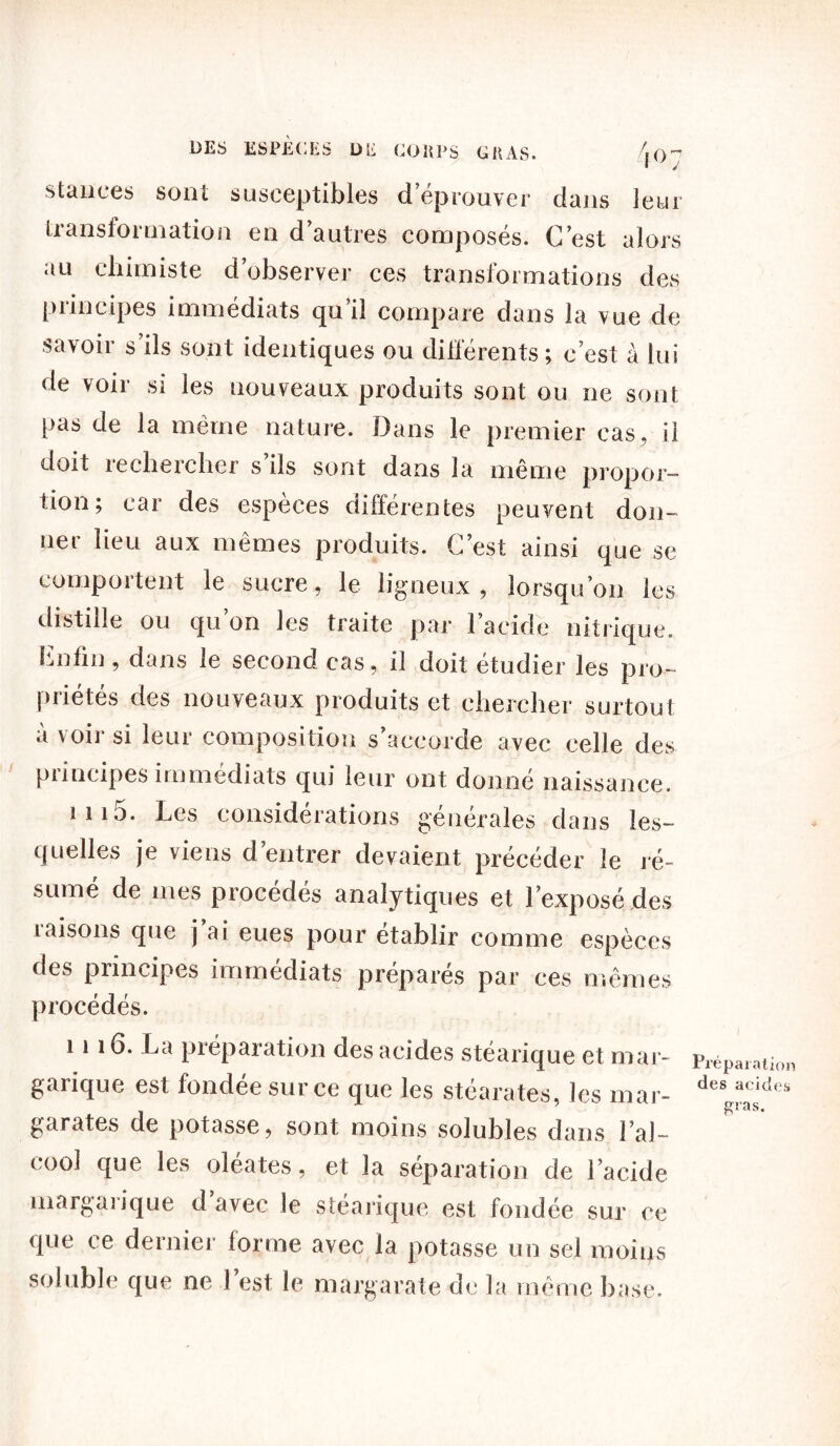 DES ESPÈCES DE COUPS G U AS. /. (> - ■ J stances sont susceptibles d’éprouver dans leur transformation en d’autres composés. C’est alors au chimiste d’observer ces transformations des principes immédiats qu’il compare dans la vue de savoir s’ils sont identiques ou différents ; c’est à lui de voir si les nouveaux produits sont ou ne sont pas de la même nature. Dans le premier cas, il doit rechercher s’ils sont dans la même propor- tion; car des espèces différentes peuvent don- ner lieu aux mêmes produits. C’est ainsi que se comportent le sucre, le ligneux, lorsqu’on les distille ou qu’on les traite par l’acide nitrique. Cnfin, dans le second cas, il doit étudier les pro- priétés des nouveaux produits et chercher surtout à voir si leur composition s’accorde avec celle des principes immédiats qui leur ont donné naissance. ni5. Les considérations générales dans les- quelles je viens d’entrer devaient précéder le ré- sumé de mes procédés analytiques et l’exposé des raisons que j’ai eues pour établir comme espèces des principes immédiats préparés par ces mêmes procédés. 1 i 16. La préparation des acides stéarique et mar- garique est fondée sur ce que les stéarates, les mar- garates de potasse, sont moins solubles dans l’al- cool que les oléates, et la séparation de l’acide margarique d’avec le stéarique est fondée sur ce que ce dernier forme avec la potasse un sel moins soluble que ne l’est le margarate de la même base. Préparation des acides gras.