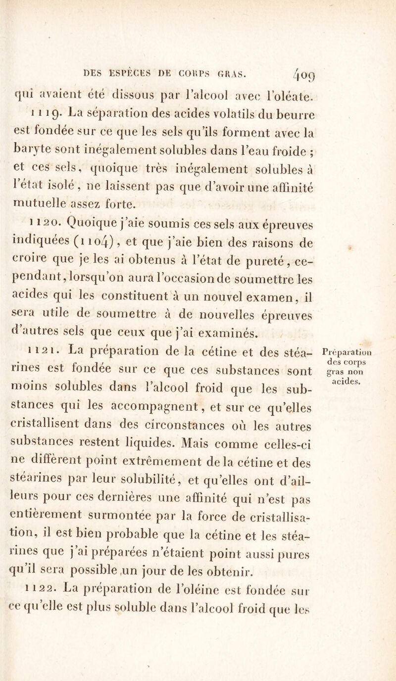 qui avaient été dissous par l’alcool avec l’oléate. 1119. La séparation des acides volatils du beurre est fondée sur ce que les sels qu’ils forment avec la baryte sont inégalement solubles dans l’eau froide ; et ces sels, quoique très inégalement solubles à 1 état isolé , ne laissent pas que d’avoir une affinité mutuelle assez forte. 1120. Quoique j’aie soumis ces sels aux épreuves indiquées (1 io4) ? et que j’aie bien des raisons de croire que je les ai obtenus à l’état de pureté, ce- pendant, lorsqu on aura l’occasion de soumettre les acides qui les constituent à un nouvel examen, il sera utile de soumettre à de nouvelles épreuves d autres sels que ceux que j’ai examinés. 1121. La préparation de la cétine et des stéa- rines est londée sur ce que ces substances sont moins solubles dans l’alcool froid que les sub- stances qui les accompagnent, et sur ce quelles cristallisent dans des circonstances où les autres substances restent liquides. Mais comme celles-ci ne diffèrent point extrêmement delà cétine et des stéarines par leur solubilité, et quelles ont d’ail- leurs pour ces dernières une affinité qui n’est pas entièrement surmontée par la force de cristallisa- tion, il est bien probable que la cétine et les stéa- rines que j ai préparées n’étaient point aussi pures qu il sera possible ,un jour de les obtenir. 1122. La préparation de l’oléine est fondée sur ce qu elle est plus soluble dans l’alcool froid que les Préparation des corps gras non acides.