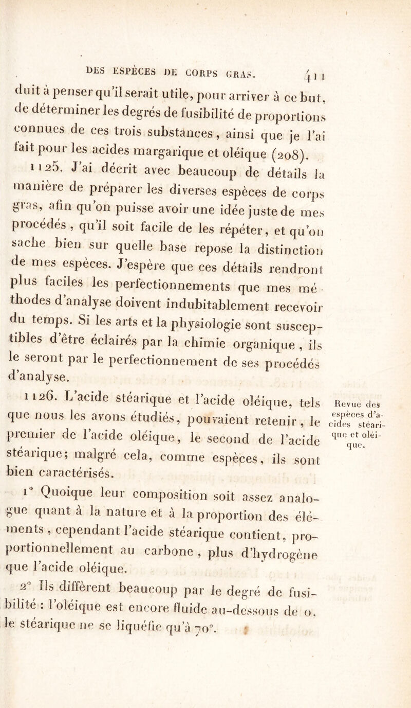 DES ESPÈCES J)E CORPS GRAS. /j ] [ duit à penser qu’il serait utile, pour arriver à ce but. de déterminer les degrés de fusibilité de proportions connues de ces trois substances, ainsi que je l’ai tait poui les acides margarique et oléique (208). 1 1 25. J’ai décrit avec beaucoup de détails la manière de préparer les diverses espèces de corps gras, afin qu’on puisse avoir une idée juste de mes procèdes , qu il soit facile de les répéter, et qu’on sache bien sur quelle base repose la distinction de mes especes. J espere que ces détails rendront plus faciles les perfectionnements que mes mé thodes d’analyse doivent indubitablement recevoir du temps. Si les arts et la physiologie sont suscep- tibles d être éclairés par la chimie organique , ils le seront par le perfectionnement de ses procédés d’analyse. 1126. L’acide stéarique et l’acide oléique, tels que nous les avons étudiés, pouvaient retenir, le premier de 1 acide oléique, le second de l'acide stéarique; malgré cela, comme espèces, ils sont bien caractérisés. 10 Quoique leur composition soit assez analo- gue quant à la nature et à la proportion des élé- ments , cependant l’acide stéarique contient, pro- portionnellement au carbone , plus d’hydrogène que l’acide oléique. a Ils diffèient beaucoup par le degré de fusi- büité = l’oléique est encore fluide au-dessous de o. le stéarique ne se liquéfie qu’à 70. Revue des espèces d’a cides stéari- que et oléi- que.