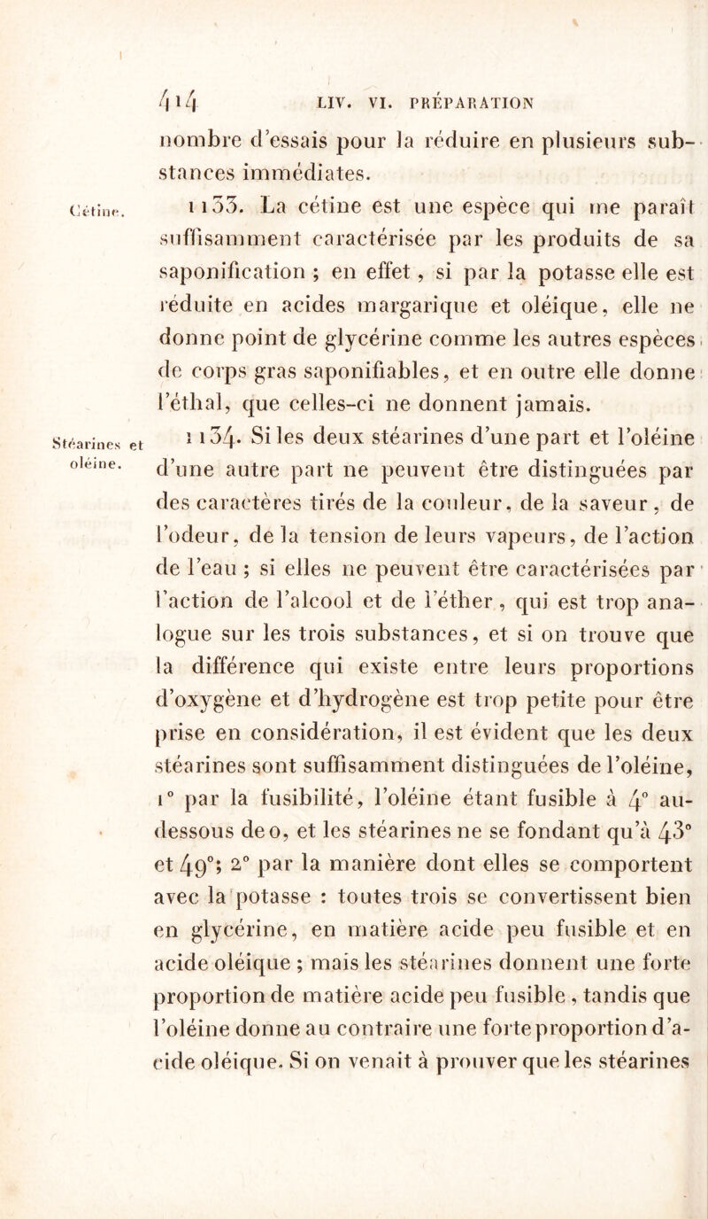 I Cétinfi. Stéarines e oléine. f\ 14 LIV. VI. PRÉPARATION nombre d essais pour la réduire en plusieurs sub- stances immédiates. 1153. La cétine est une espèce qui me paraît suffisamment caractérisée par les produits de sa saponification ; en effet, si par la potasse elle est réduite en acides margarique et oléique, elle ne donne point de glycérine comme les autres espèces de corps gras saponifiables, et en outre elle donne letlial, que celles-ci ne donnent jamais. 1134- Si les deux stéarines d’une part et l’oléine d’une autre part ne peuvent être distinguées par des caractères tirés de la couleur, de la saveur, de l’odeur, de la tension de leurs vapeurs, de l’action de l’eau ; si elles ne peuvent être caractérisées par l’action de l’alcool et de l’éther, qui est trop ana- logue sur les trois substances, et si on trouve que la différence qui existe entre leurs proportions d’oxygène et d’hydrogène est trop petite pour être prise en considération, il est évident que les deux stéarines sont suffisamment distinguées de l’oléine, i° par la fusibilité, l’oléine étant fusible à 4° au- dessous de o, et les stéarines ne se fondant qu’à 43° et 49°; 2° par la manière dont elles se comportent avec la potasse : toutes trois se convertissent bien en glycérine, en matière acide peu fusible et en acide oléique ; mais les stéarines donnent une forte proportion de matière acide peu fusible , tandis que l’oléine donne au contraire une forte proportion d’a- cide oléique. Si on venait à prouver que les stéarines
