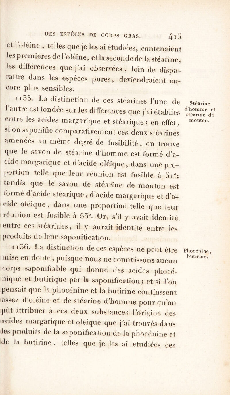 et l’oléine , telles que je les ai étudiées, contenaient les premières de 1 oléine, et la seconde de la stéarine, les différences que j’ai observées , loin de dispa- raître dans les espèces pures, deviendraient en- core plus sensibles. il35. La distinction de ces stéarines l’une de l’autre est fondée sur les différences que j’ai établies entie les acides margarique et stéarique; en effet, si on saponifie comparativement ces deux stéarines amenées au même degré de fusibilité, on trouve que le savon de stéarine d’homme est formé d’a- cide m«igaiique et d acide oleique, dans une pro- portion telle que leur réunion est fusible à 5i°; tandis que le savon de stéarine de mouton est lormé d’acide stéarique, d’acide margarique et d’a- eicle oléique, dans une proportion telle que leur réunion est fusible à 55°. Or, s’il y avait identité entre ces stéarines, il y aurait identité entre les produits de leur saponification. 1156. La distinction de ces espèces ne peut être mise en doiUe, puisque nous ne connaissons aucun corps saponifiable qui donne des acides phocé- nique et butirique par la saponification; et si l’on pensait que la phocénine et la butirine continssent assez d oléine et de stéarine d’homme pour qu’on put attiibuer a ces deux substances l’origine des acides margarique et oléique que j’ai trouvés dans les produits de la saponification de la phocénine et de la butirine , telles que je les ai étudiées ces Stéarine d’homme et stéarine de mouton. Phocénine, butirine.