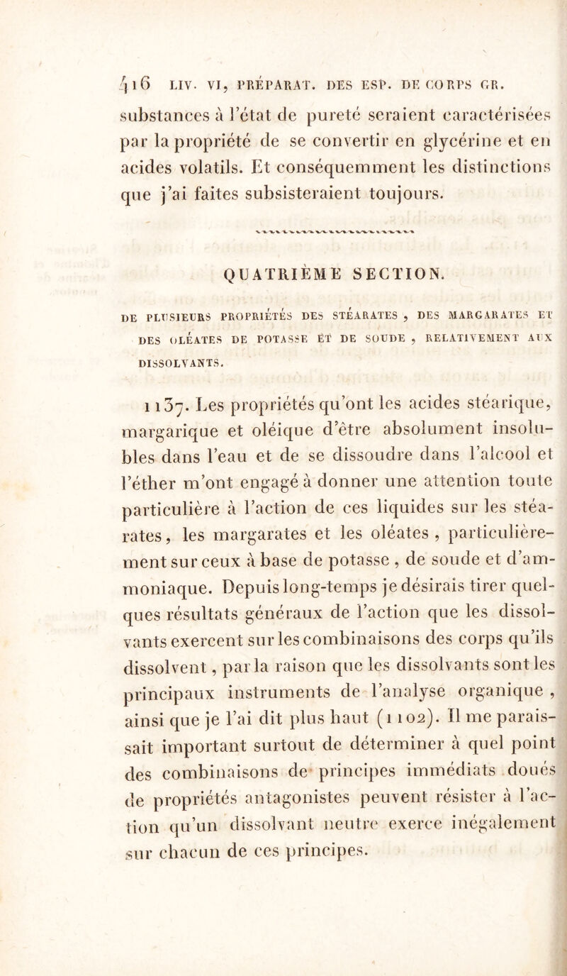 substances à l’état de pureté seraient caractérisées par la propriété de se convertir en glycérine et en acides volatils. Et conséquemment les distinctions que j’ai faites subsisteraient toujours. QUATRIÈME SECTION. DE PLUSIEURS PROPRIETES DES STEARATES , DES MARGARATES ET DES OLEATES DE POTASSE ËT DE SOUDE , RELATIVEMENT AUX DISSOLVANTS. 1137. Les propriétés qu’ont les acides stéarique, margarique et oléique d’être absolument insolu- bles dans l’eau et de se dissoudre dans l’alcool et l’éther m’ont engagé à donner une attention toute particulière à l’action de ces liquides sur les stéa- rates , les margarates et les oléates , particulière- ment sur ceux à base de potasse , de soude et d’am- moniaque. Depuis long-temps je désirais tirer quel- ques résultats généraux de l’action que les dissol- vants exercent sur les combinaisons des corps qu’ils dissolvent, parla raison que les dissolvants sont les principaux instruments de l’analyse organique , ainsi que je l’ai dit plus haut (1 102). Il me parais- sait important surtout de déterminer à quel point des combinaisons de principes immédiats doués de propriétés antagonistes peuvent résister à l’ac- tion qu’un dissolvant neutre exerce inégalement sur chacun de ces principes.