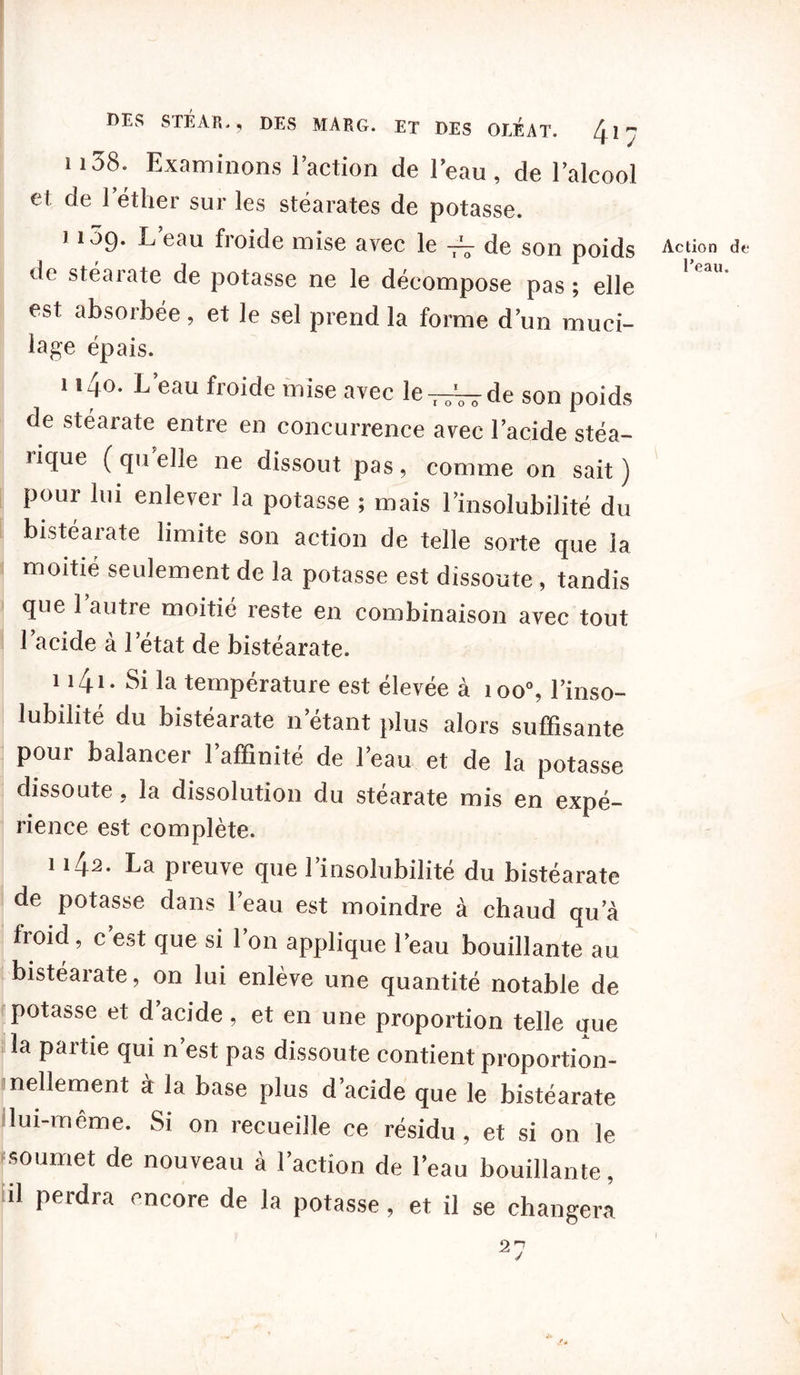 n38. Examinons l’action de l’eau, de l’alcool et de l’éther sur les stéarates de potasse. 1109. L’eau froide mise avec le -tV de son poids de stéarate de potasse ne le décompose pas ; elle est absorbée, et le sel prend la forme dun muci- lage épais. 1 i4o. L’eau froide mise avec le-n^-de son poids de stéarate entre en concurrence avec l’acide stéa- lique (quelle ne dissout pas, comme on sait) pour lui enlever la potasse ; mais l’insolubilité du bistéarate limite son action de telle sorte que la moitié seulement de la potasse est dissoute, tandis que 1 autre moitié reste en combinaison avec tout 1 acide à l’état de bistéarate. 1 *4*- Si la température est élevée à 1 oo\ l’inso- lubilité du bistéarate n’étant plus alors suffisante pour balancer l’affinité de l’eau et de la potasse dissoute, la dissolution du stéarate mis en expé- rience est complète. 1142. La preuve que l’insolubilité du bistéarate de potasse dans l’eau est moindre à chaud qu’à froid, c est que si 1 on applique l’eau bouillante au bistéarate, on lui enlève une quantité notable de potasse et d’acide, et en une proportion telle que la paitie qui n est pas dissoute contient proportion- nellement à la base plus d’acide que le bistéarate lui-même. Si on recueille ce résidu, et si on le soumet de nouveau à l’action de l’eau bouillante, il perdra encore de la potasse, et il se changera Action de l’eau.