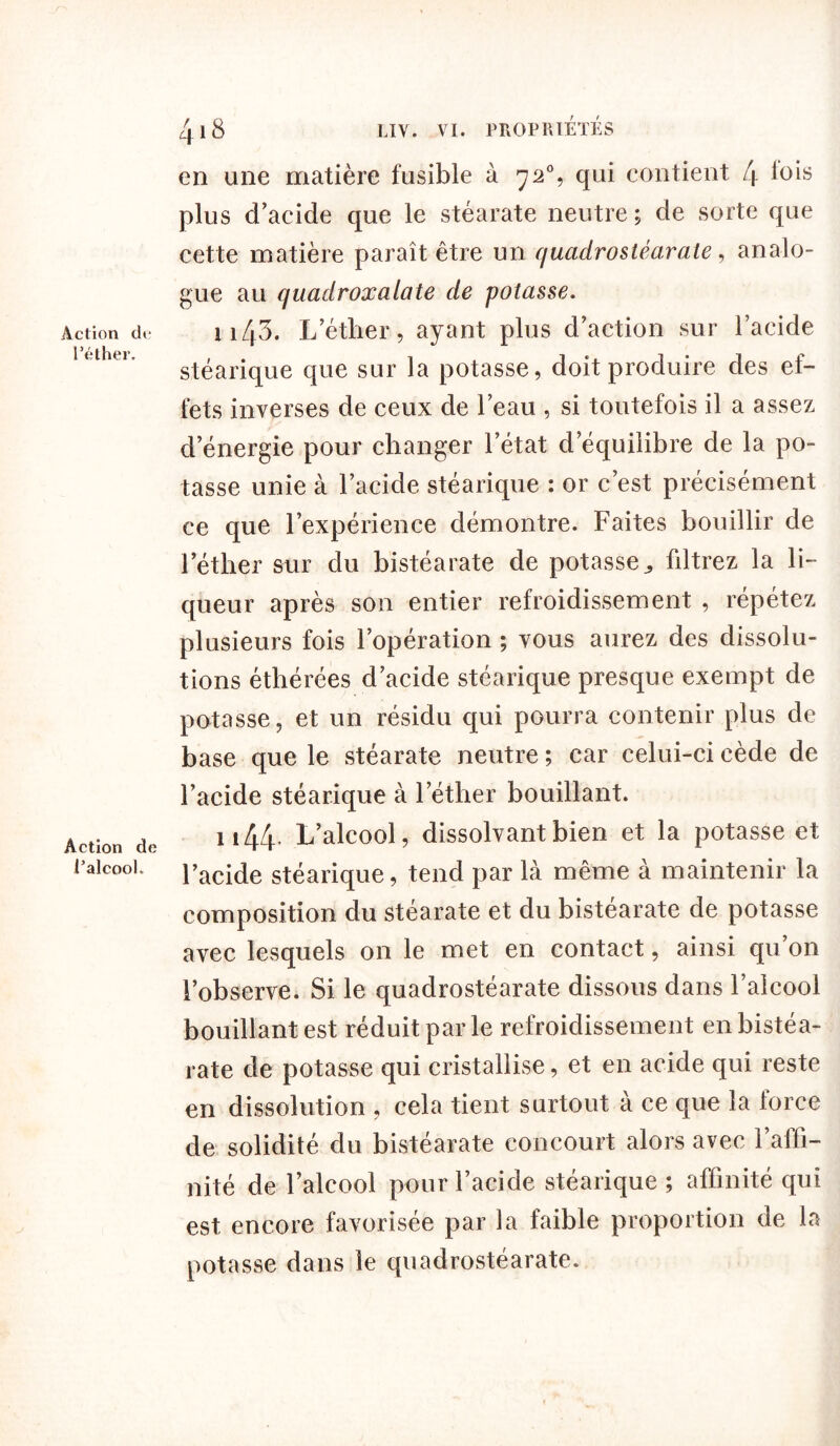 Action de l’éther. Action de l’alcool. 418 LIV. VI. PROPRIÉTÉS en une matière fusible à y2% qui contient 4 l°is plus d’acide que le stéarate neutre ; de sorte que cette matière paraît être un quadrostéarate, analo- gue au quadroxalate de potasse. ii43. L’éther, ayant plus d’action sur l’acide stéarique que sur la potasse, doit produire des ef- fets inverses de ceux de l’eau , si toutefois il a assez d’énergie pour changer l’état d’équilibre de la po- tasse unie à l’acide stéarique : or c’est précisément ce que l’expérience démontre. Faites bouillir de l’éther sur du bistéarate de potasse., filtrez la li- queur après son entier refroidissement , répétez plusieurs fois l’opération ; vous aurez des dissolu- tions éthérées d’acide stéarique presque exempt de potasse, et un résidu qui pourra contenir plus de base que le stéarate neutre ; car celui-ci cède de l’acide stéarique à l’éther bouillant. n44. L’alcool, dissolvant bien et la potasse et l’acide stéarique, tend par là même à maintenir la composition du stéarate et du bistéarate de potasse avec lesquels on le met en contact, ainsi qu’on l’observe. Si le quadrostéarate dissous dans l’alcool bouillant est réduit par le refroidissement en bistéa- rate de potasse qui cristallise, et en acide qui reste en dissolution , cela tient surtout a ce que la lorce de solidité du bistéarate concourt alors avec l’affi- nité de l’alcool pour l’acide stéarique ; affinité qui est encore favorisée par la faible proportion de la potasse dans le quadrostéarate.