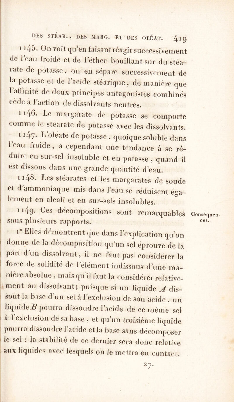 ii45. On voit qu’en faisant réagir successivement de i eau iroide et de l’éther bouillant sur du stéa- rate de potasse, on en sépare successivement de la potasse et de 1 acide stéarique, de manière que 1 affinité de deux principes antagonistes combinés cède a 1 action de dissolvants neutres. ii 4b. Le margarate de potasse se comporte comme le stéarate de potasse avec les dissolvants. i i47- L oléate de potasse , quoique soluble dans le au froide , a cependant une tendance à se ré- duire en sur-sel insoluble et en potasse , quand il est dissous dans une grande quantité cfeau. 1148- hes stéarates et les margarates de soude et d’ammoniaque mis dans l’eau se réduisent éga- lement en alcali et en sur-sels insolubles. ii49* ^es décompositions sont remarquables Conséq i sous plusieurs rapports. ces- i° Elles démontrent que dans l’explication qu’on donne de la décomposition qu’un sel éprouve de la part d un dissolvant, il ne faut pas considérer la force de solidité de l’élément indissous d’une ma- nière absolue, mais qu’il faut la considérer relative- c ment au dissolvant ; puisque si un liquide dis- sout la base d’un sel à l’exclusion de son acide , un liquide.# pourra dissoudre 1 acide de ce même sel à 1 exclusion de sa base , et qu’un troisième liquide pourra dissoudre l’acide et la base sans décomposer le sel : la stabilité de ce dernier sera donc relative aux liquides avec lesquels on le mettra en contact.