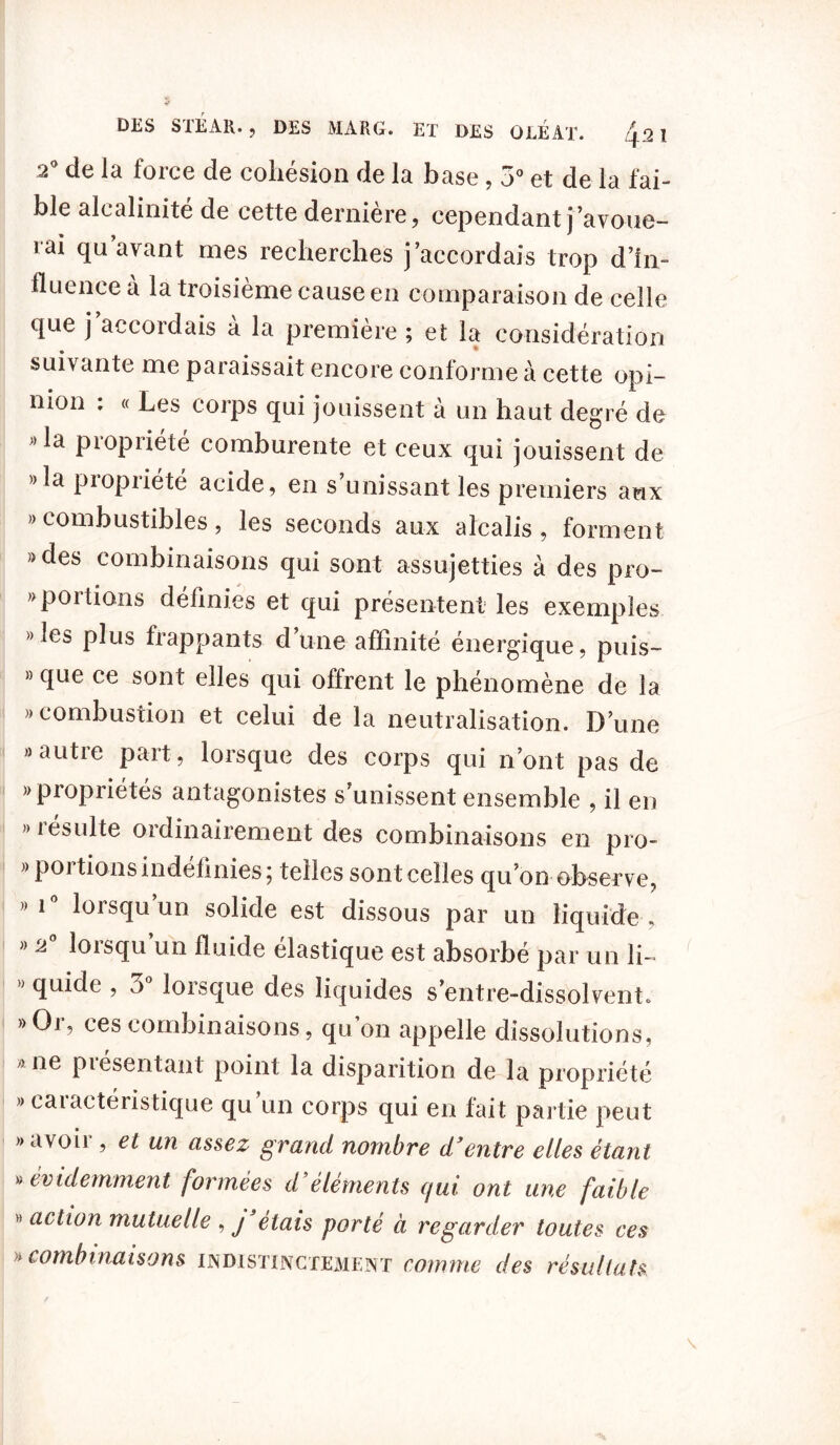 2° de la force de cohésion de la base, 5° et de la fai- ble alcalinité de cette dernière, cependant j’avoue- rai qu avant mes recherches j accordais trop d’in- fluence à la troisième cause en comparaison de celle que j accordais à la première ; et la considération suivante me paraissait encore conforme à cette opi- mon . « Les corps qui jouissent à un haut degré de »la propriété comburente et ceux qui jouissent de »la propriété acide, en s’unissant les premiers aux » combustibles, les seconds aux alcalis, forment »des combinaisons qui sont assujetties à des pro- » portions définies et qui présentent les exemples » les plus frappants d une affinité énergique, puis- » que ce sont elles qui offrent le phénomène de la » combustion et celui de la neutralisation. D’une » autre part, lorsque des corps qui n’ont pas de )J propriétés antagonistes s’unissent ensemble , il en résulte ordinairement des combinaisons en pro- « por tions indéfinies ; telles sont celles qu’on observe, » 1 loisqu un solide est dissous par un liquide , « 2° lorsqu’un fluide élastique est absorbé par un li- ” <îu^e ’ lorsque des liquides s’entre-dissolvent. »Or, ces combinaisons, qu’on appelle dissolutions, ;> ne piesentant point la disparition de la propriété » caractéristique qu’un corps qui en fait partie peut » avoir , et un assez grand nombre d3entre elles étant » évidemment formées d éléments qui ont une faible action mutuelle , j étais porté à regarder toutes ces » combinaisons indistinctement comme des résultats