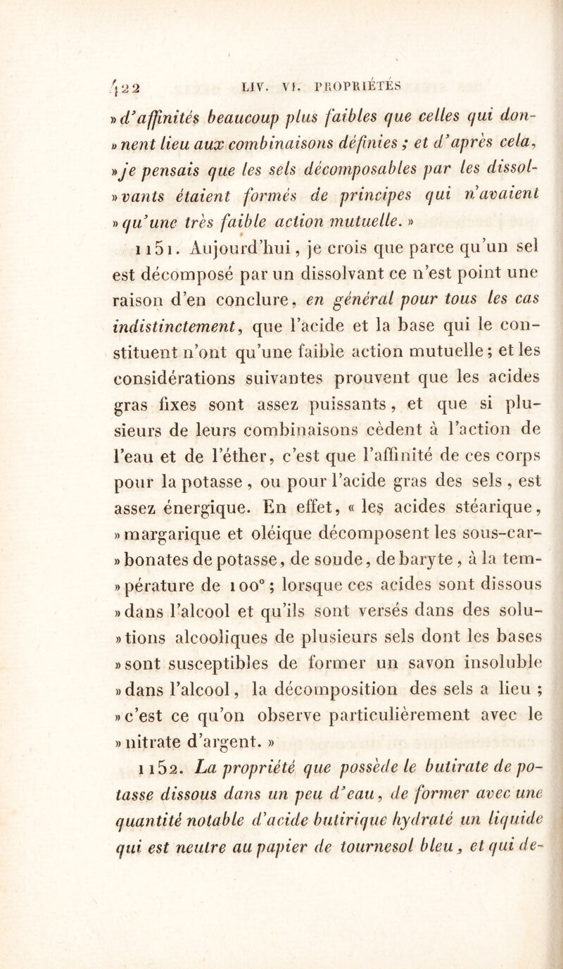 » d’affinités beaucoup plus faibles que celles qui don- i> nent lieu aux combinaisons définies ; et d’après cela, » je pensais que les sels décomposables par les dissol- y>vants étaient formés de principes qui navaient » qu’une très faible action mutuelle. » 1151. Aujourd’hui, je crois que parce qu’un sei est décomposé par un dissolvant ce n’est point une raison d’en conclure, en général pour tous les cas indistinctement, que l’acide et la base qui le con- stituent n’ont qu’une faible action mutuelle ; et les considérations suivantes prouvent que les acides gras fixes sont assez puissants, et que si plu- sieurs de leurs combinaisons cèdent à l’action de l’eau et de l’éther, c’est que l’affinité de ces corps pour la potasse , ou pour l’acide gras des sels, est assez énergique. En effet, « le$ acides stéarique, «margarique et oléique décomposent les sous-car- » bonates de potasse, de soude, de baryte, à la tem- » pérature de ioo°; lorsque ces acides sont dissous «dans l’alcool et qu’ils sont versés dans des solu- tions alcooliques de plusieurs sels dont les bases «sont susceptibles de former un savon insoluble «dans l’alcool, la décomposition des sels a lieu ; «c’est ce qu’on observe particulièrement avec le » nitrate d’argent. » î i52. La propriété que possède le butirate de po- tasse dissous dans un peu d’eau, de former avec une quantité notable d’acide butirique hydraté un liquide qui est neutre au papier de tournesol bleu, et qui de-