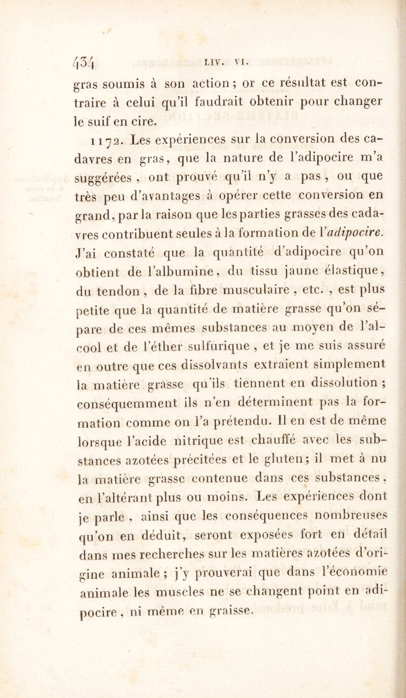 / r7. f gras soumis à son action ; or ce résultat est con- traire à celui qu’il faudrait obtenir pour changer le suif en cire. 1172. Les expériences sur la conversion des ca- davres en gras, que la nature de l’adipocire m’a suggérées , ont prouvé qu’il n’y a pas , ou que très peu d’avantages à opérer cette conversion en grand, par la raison que les parties grasses des cada- vres contribuent seules à la formation de 1 ’adipocire. J’ai constaté que la quantité d’adipocire qu’on obtient de l’albumine, du tissu jaune élastique, du tendon , de la fibre musculaire , etc. , est plus petite que la quantité de matière grasse qu’on sé- pare de ces mêmes substances au .moyen de l’al- cool et de l’éther sulfurique , et je me suis assuré en outre que ces dissolvants extraient simplement la matière grasse qu’ils tiennent en dissolution ; conséquemment ils n’en déterminent pas la for- mation comme on l’a prétendu. Il en est de même lorsque l’acide nitrique est chauffé avec les sub- stances azotées précitées et le gluten; il met à nu la matière grasse contenue dans ces substances, en l’altérant plus ou moins. Les expériences dont je parle , ainsi que les conséquences nombreuses qu’on en déduit, seront exposées fort en détail dans mes recherches sur les matières azotées d’ori- gine animale; j’y prouverai que dans l’économie animale les muscles ne se changent point en adi- pocire, ni même en graisse.