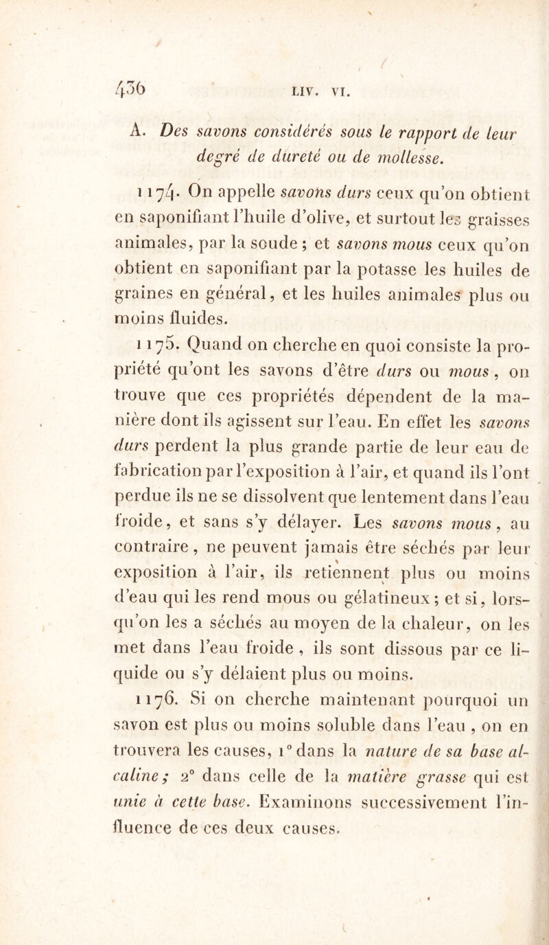 A. Des savons considérés sous le rapport de leur degré de dureté ou de mollesse. y ï 174* On appelle savons durs ceux qu’on obtient en saponifiant l’huile d’olive, et surtout les graisses animales, par la soude ; et savons mous ceux qu’on obtient en saponifiant par la potasse les huiles de graines en général, et les huiles animales plus ou moins fluides. 117b. Quand on cherche en quoi consiste la pro- priété qu’ont les savons d’être durs ou mous, on trouve que ces propriétés dépendent de la ma- nière dont ils agissent sur l’eau. En effet les savons durs perdent la plus grande partie de leur eau de fabrication par l’exposition à l’air, et quand ils l’ont perdue ils ne se dissolvent que lentement dans l’eau froide, et sans s’y délayer. Les savons mous, au contraire, ne peuvent jamais être séchés par leur exposition à l’air, ils retiennent plus ou moins d’eau qui les rend mous ou gélatineux; et si, lors- qu’on les a séchés au moyen de la chaleur, on les met dans l’eau froide , ils sont dissous par ce li- quide ou s’y délaient plus ou moins. 1176. Si on cherche maintenant pourquoi un savon est plus ou moins soluble dans l’eau , on en trouvera les causes, i°dans la nature de sa base al- caline ; 20 dans celle de la matière grasse qui est unie à cette base. Examinons successivement l’in- fluence de ces deux causes. «