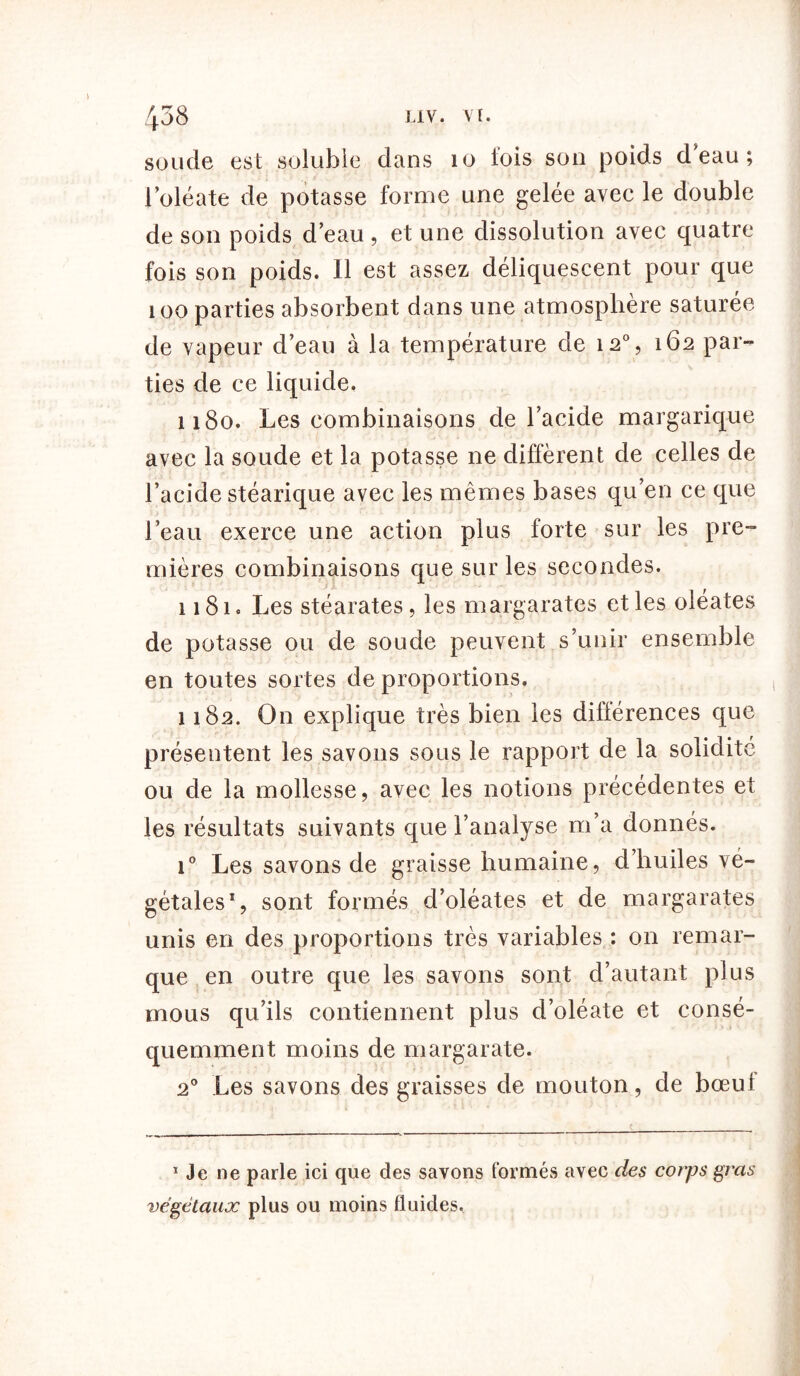 soude est soluble dans 10 fois son poids deau; l’oléate de potasse forme une gelée avec le double de son poids deau , et une dissolution avec quatre fois son poids. Il est assez déliquescent pour que 100 parties absorbent dans une atmosphère saturée de vapeur d’eau à la température de 12% 162 par- ties de ce liquide. 1180. Les combinaisons de l’acide margarique avec la soude et la potasse ne diffèrent de celles de l’acide stéarique avec les mêmes bases qu’en ce que l’eau exerce une action plus forte sur les pre- mières combinaisons que sur les secondes. 1181. Les stéarates, les margarates et les oléates de potasse ou de soude peuvent s’unir ensemble en toutes sortes de proportions. 1182. On explique très bien les différences que présentent les savons sous le rapport de la solidité ou de la mollesse, avec les notions précédentes et les résultats suivants que l’analyse m’a donnés. i° Les savons de graisse humaine, d’huiles vé- gétales1, sont formés d’oléates et de margarates unis en des proportions très variables : on remar- que en outre que les savons sont d’autant plus mous qu’ils contiennent plus d’oléate et consé- quemment moins de margarate. 20 Les savons des graisses de mouton, de bœul * Je ne parle ici que des savons formés avec des corps gras végétaux plus ou moins fluides.