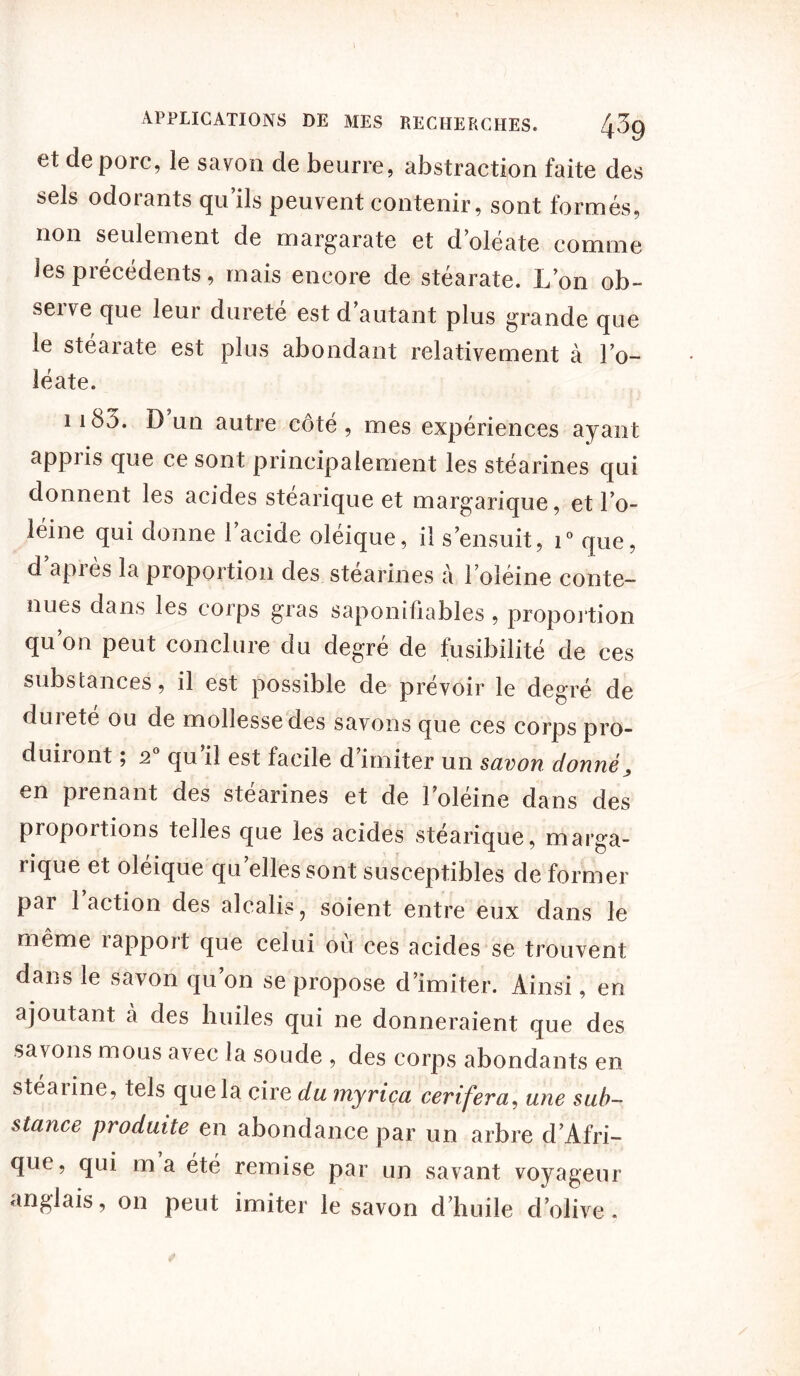 et de porc, le savon de beurre, abstraction faite des sels odorants qu’ils peuvent contenir, sont formés, non seulement de margarate et d’oléate comme les précédents, mais encore de stéarate. L’on ob- serve que leur dureté est d’autant plus grande que le stéarate est plus abondant relativement à l’o- léate. 1183. D un autre côté , mes expériences ayant appris que ce sont principalement les stéarines qui donnent les acides stéarique et margarique, et l’o- léine qui donne 1 acide oléique, il s’ensuit, i° que, d après la proportion des stéarines à l’oléine conte- nues dans les corps gras saponifiables, proportion qu’on peut conclure du degré de fusibilité de ces substances, il est possible de prévoir le degré de duiete ou de mollesse des savons que ces corps pro- duiront ; 2 qu il est facile d imiter un savon donné, en prenant des stéarines et de l’oléine dans des proportions telles que les acides stéarique, marga- rique et oléique qu’elles sont susceptibles de former pai 1 action des alcalis, soient entre eux dans le même rapport que celui où ces acides se trouvent dans le savon qu’on se propose d’imiter. Ainsi, en ajoutant à des huiles qui ne donneraient que des savons mous avec la soude , des corps abondants en stéaiine, tels que la cire du myrica cerifera, une sub- stance produite en abondance par un arbre d’Afri- que, qui ma été remise par un savant voyageur anglais, on peut imiter le savon d’huile d’olive.