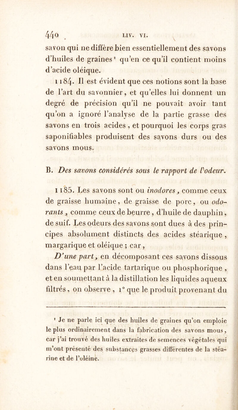 44° LIV. VI. savon qui ne diffère bien essentiellement des savons d'huiles de graines1 qu’en ce qu’il contient moins d’acide oléique. 1184- Il est évident que ces notions sont la base de l’art du savonnier, et qu’elles lui donnent un degré de précision qu’il ne pouvait avoir tant qu’on a ignoré l’analyse de la partie grasse des savons en trois acides , et pourquoi les corps gras saponiliables produisent des savons durs ou des savons mous» B. Des savons considérés sous le rapport de Codeur, 1185. Les savons sont ou inodorescomme ceux de graisse humaine, de graisse de porc, ou odo- rants A comme ceux de bçurre, d’huile de dauphin, de suif. Les odeurs des savons sont dues à des prin- cipes absolument distincts des acides stéarique , margarique et oléique ; car, D 'une part j en décomposant ces savons dissous dans l’eau par l’acide tartarique ou phosphorique , et en soumettant à la distillation les liquides aqueux fdtrés, on observe , i° que le produit provenant du 1 Je ne parle ici que des huiles de graines qu’on emploie le plus ordinairement dans la fabrication des savons mous, car j’ai trouvé des huiles extraites de semences végétales qui m’ont présenté des substances grasses différentes de la stéa- rine et de l’oléine.