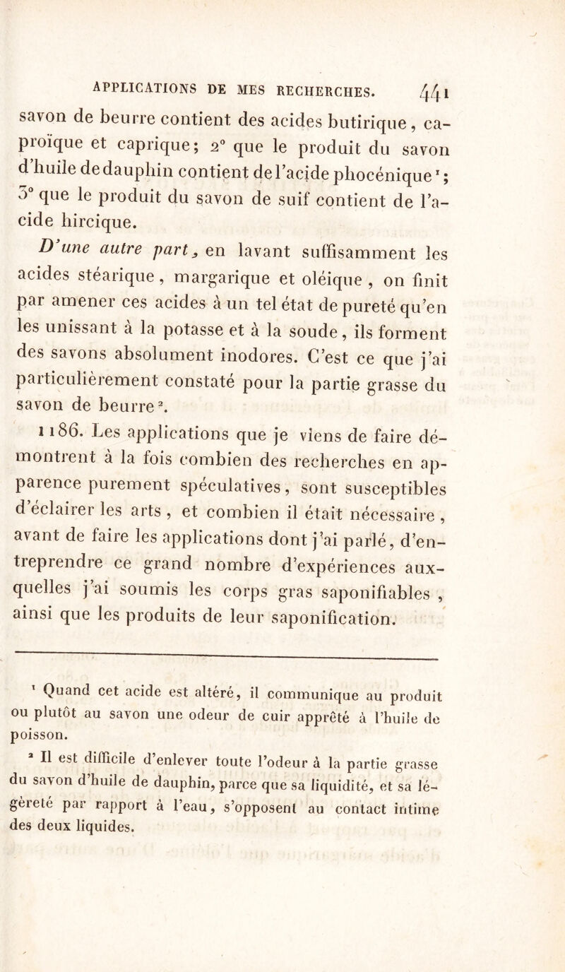 savon de beurre contient des acides butiriquc, ca- proïque et caprique; 20 que le produit du savon d huile de dauphin contient de l’acide phocénique1 ; o que le produit du savon de suif contient de l’a- cide liircique. D une autre part ^ en lavant suffisamment les acides stéarique, margarique et oléique , on finit pai amenei ces acides a un tel état de pureté qu’en les unissant à la potasse et à la soude, ils forment des savons absolument inodores. C’est ce que j’ai particulièrement constaté pour la partie grasse du savon de beurre2. 1186. Les applications que je viens de faire dé- montrent à la fois combien des recherches en ap- parence purement spéculatives, sont susceptibles d éclairer les arts , et combien il était nécessaire , avant de faire les applications dont j’ai parlé, d’en- treprendre ce grand nombre d’expériences aux- quelles j’ai soumis les corps gras saponifiables , ainsi que les produits de leur saponification. Quand cet acide est altéré, il communique au produit ou plutôt au savon une odeur de cuir apprêté à l’huile de poisson. Il est difficile d enlever toute l’odeur à la partie grasse du sa\on d huile de dauphin, parce que sa liquidité, et sa lé- gèieté par rapport à l’eau, s’opposent au contact intime des deux liquides.