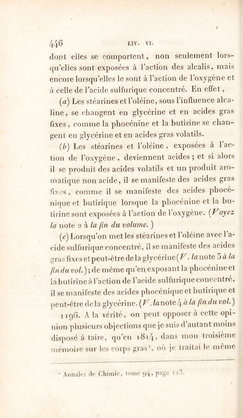 dont elles se comportent, non seulement lors- qu’elles sont exposées à l’action des alcalis, mais encore lorsqu’elles le sont à l’action de l’oxygène et à celle de l’acide sulfurique concentré. En effet, (a) Les stéarines et l’oléine, sous l’influence alca- line , se changent en glycérine et en acides gras fixes , comme la phocénine et la butirine se chan- gent en glycérine et en acides gras volatils. (b) Les stéarines et l’oléine, exposées a 1 ac- tion de l’oxygène, deviennent acides ; et si alors il se produit des acides volatils et un produit aro- matique non acide, il se manifeste des acides gras fixes , comme il se manifeste des acides phocé- nique et butirique lorsque la phocénine et la bu- tirine sont exposées à l’action de l’oxygène. (Voyez la note 2 à la fin du volume. ) (e) Lorsqu’on met les stéarines et l’oléine avec l’a- cide sulfurique concentre, il se manifeste des acides gras fixes et peut-être de la glycérine {V. lu note 3 à la fin du vol. ) ; de même qu en exposant la phocenine et la butirine à l’action de l’acide sulfurique concentre, il se manifeste des acides phocénique et butirique et peut-être de la glycérine. {V. la note 4 à tu flïl du v0^ ) 1196. A la vérité, on peut opposer à cette opi- nion plusieurs objections que je suis d autant moins disposé à taire, qu’en i8i4? dans mon troisième mémoire sur les corps gras*, où je traitai le même r Annales de Chimie, tome 94? PaSc 5