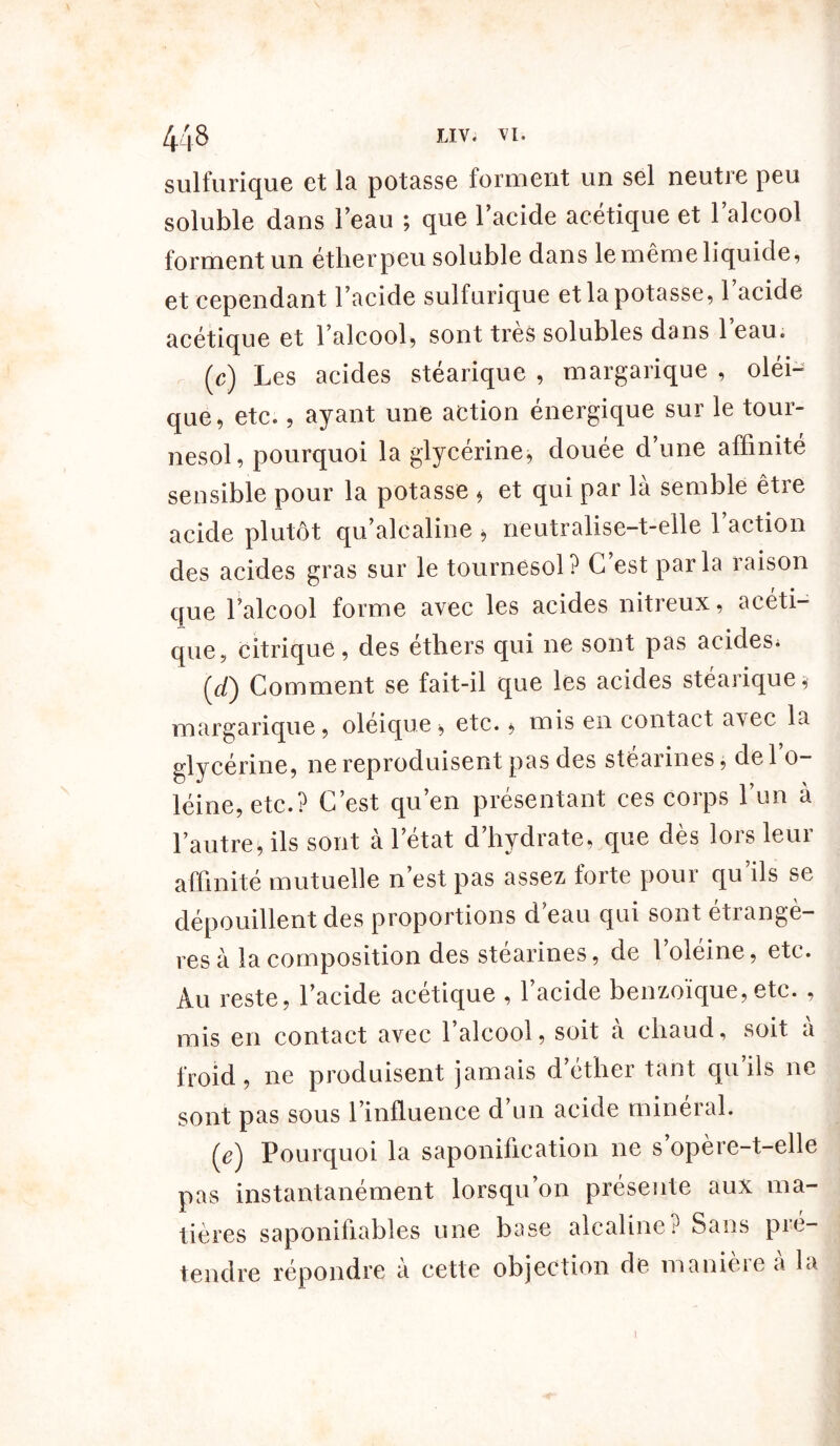 sulfurique et la potasse forment un sel neutre peu soluble dans l’eau ; que l’acide acétique et l’alcool forment un étherpeu soluble dans le même liquide, et cependant l’acide sulfurique et la potasse, 1 acide acétique et l’alcool, sont très solubles dans 1 eau. (c) Les acides stéarique , margarique , oléi- que, etc., ayant une action énergique sur le tour- nesol, pourquoi la glycérine, douée d’une affinité sensible pour la potasse , et qui par là semble être acide plutôt qu’alcaline , neutralise-t-elle l’action des acides gras sur le tournesol? C est parla raison que l’alcool forme avec les acides nitreux, acéti- que, citrique, des éthers qui ne sont pas acides, (7/) Comment se fait-il que les acides stéarique margarique, oléique, etc., mis en contact avec la glycérine, ne reproduisent pas des stéarines, de l’o- léine, etc.? C’est qu’en présentant ces corps l’un à l’autre, ils sont a 1 état d hydrate, que des lois leui affinité mutuelle n’est pas assez forte pour qu ils se dépouillent des proportions d’eau qui sont étrangè- res a la composition des stéarines, de 1 oléine, etc. Au reste, l’acide acétique , l’acide benzoïque,etc. , mis en contact avec l’alcool, soit à chaud, soit à froid, ne produisent jamais d’éther tant qu’ils ne sont pas sous l’influence d’un acide minéral. (e'j Pourquoi la saponification ne s opère-t-elle pas instantanément lorsqu’on présente aux ma- tières saponifiables une base alcaline? Sans pré- tendre répondre à cette objection de manière à la i