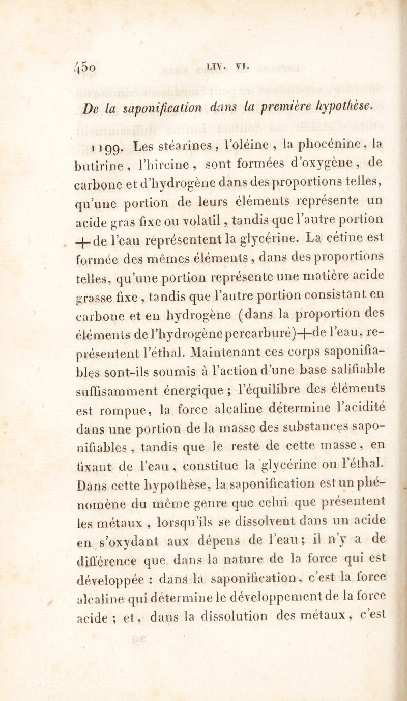 De la saponification dans ta première hypothèse. 1 199. Les stéarines, l’oléine , la phocénine, la butirine , l’hircine ? sont formées d oxygéné , de carbone et d’hydrogène dans des proportions telles, qu’une portion de leurs éléments représente un acide gras fixe ou volatil, tandis que l’autre portion 4-de l’eau représentent la glycérine. La cétine est formée des mêmes éléments , dans des proportions telles, qu’une portion représente une matière acide grasse fixe , tandis que l’autre portion consistant en carbone et en hydrogène (dans la proportion des éléments de l’hydrogènepercarburé)+de l’eau, re- présentent léthal. Maintenant ces corps saponifia- bles sont-ils soumis à l’action d’une base salifiable suffisamment énergique ; l’équilibre des éléments est rompue, la force alcaline détermine l’acidité dans une portion de la masse des substances sapo- nifiables , tandis que le reste de cette masse, en fixant de l’eau , constitue la glycérine ou léthal. Dans cette hypothèse, la saponification est un phé- nomène du même genre que celui que présentent les métaux , lorsqu’ils se dissolvent dans un acide en s’oxydant aux dépens de l’eau ; il n’y a de différence que dans la nature de la force qui est développée : dans la saponification, c’est la force alcaline qui détermine le développement de la lorce acide; et, dans la dissolution des métaux, c’est