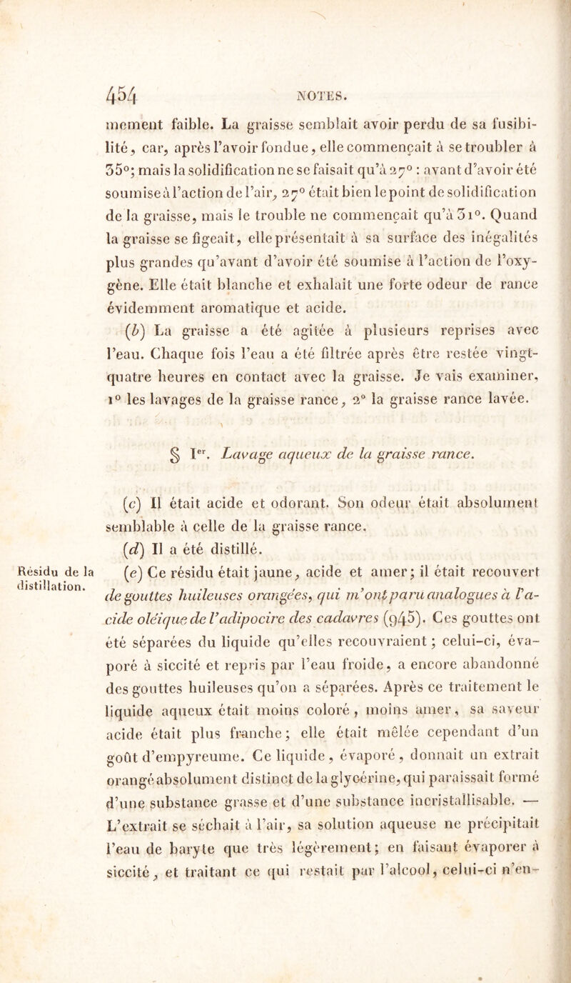 Résidu de la distillation. me ment faible. La graisse semblait avoir perdu de sa fusibi- lité, car, après l’avoir fondue, elle commençait à se troubler à 55°; mais la solidification ne se faisait qu’à 270 : avant d’avoir été soumise à l’action de l’air, 27° était bien le point de solidification de la graisse, mais le trouble 11e commençait qu’à3i°. Quand la graisse se figeait, elle présentait à sa surface des inégalités plus grandes qu’avant d’avoir été soumise à l’action de l’oxy- gène. Elle était blanche et exhalait une forte odeur de rance évidemment aromatique et acide. (Z>) La graisse a été agitée à plusieurs reprises avec l’eau. Chaque fois l’eau a été filtrée après être restée vingt- quatre heures en contact avec la graisse. Je vais examiner, i° les lavages de la graisse rance, 20 la graisse rance lavée. 5 Ier. Lavage aqueux de la graisse rance. (c) Il était acide et odorant. Son odeur était absolument semblable à celle de la graisse rance. [dé) Il a été distillé. (e) Ce résidu était jaune, acide et amer; il était recouvert dégouttes huileuses orangées, qui ni ont paru analogues à Va- eide oléiquede Vadipocire des cadavres (q45). Ces gouttes ont été séparées du liquide qu’elles recouvraient ; celui-ci, éva- poré à siccité et repris par l’eau froide, a encore abandonné des gouttes huileuses qu’011 a séparées. Après ce traitement le liquide aqueux était moins coloré, moins amer, sa saveur acide était plus franche; elle était mêlée cependant d’un goût d’empyreume. Ce liquide , évaporé, donnait un extrait orangé absolument distinct de la glycérine, qui paraissait formé d’une substance grasse et d’une substance incristallisable. — L’extrait se séchait à l’air, sa solution aqueuse 11e précipitait l’eau de baryte que très légèrement; en faisant évaporera siccité, et traitant ce qui restait par l’alcool, celui-ci n’en-