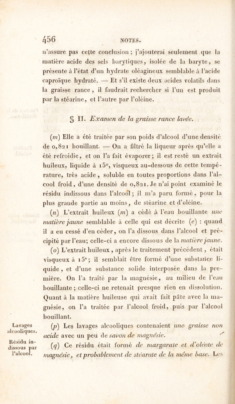 k \ n’assure pas cette conclusion ; j’ajouterai seulement que la matière acide des sels barytiques, isolée de la baryte, se présente à l’état d’un hydrate oléagineux semblable à l’acide caproïque hydraté. — Et s’il existe deux acides volatils dans la graisse rance , il faudrait rechercher si l’un est produit par la stéarine, et l’autre par l’oléine. § n. Examen de la graisse rance lavée. Lavages alcooliques. Résidu in- dissous par l’alcool. (m) Elle a été traitée par son poids d’alcool d’une densité de 0,821 bouillant. — On a filtré la liqueur après qu’elle a été refroidie, et on l’a fait évaporer; il est resté un extrait huileux, liquide à i5°, visqueux au-dessous de cette tempé- rature, très acide , soluble en toutes proportions dans l’al- cool froid, d’une densité de 0,821. Je n’ai point examiné le résidu indissous dans l’alcool ; il m’a paru formé, pour la plus grande partie au moins, de stéarine et d’oléine. (n) L’extrait huileux (m) a cédé à l’eau bouillante une matière jaune semblable à celle qui est décrite (e) ; quand il a eu cessé d’en céder, on l’a dissous dans l’alcool et pré- cipité par l’eau; celle-ci a encore dissous de la matière jaune. (o) L’extrait huileux, après le traitement précédent, était visqueux à i5°; il semblait être formé d’une substance li- quide , et d’une substance solide interposée dans la pre- mière. On l’a traité par la magnésie, au milieu de l’eau bouillante ; celle-ci ne retenait presque rien en dissolution. Quant à la matière huileuse qui avait fait pâte avec la ma- gnésie, on l’a traitée par l’alcool froid, puis par l’alcool bouillant. (p) Les lavages alcooliques contenaient une graisse non acide avec un peu de savon de magnésie. (<7) Ce résidu était formé de margarate et d’oléate de magnésie> et probablement de stéarate de la meme base. Les