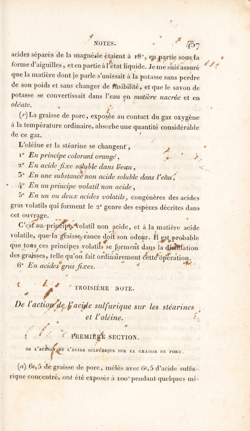 *  r'*t acides séparés de la magnésie étaient à r8°, eya /partie sous la forme d aiguilles, et en partie al état liquide. Je me suis assuré que la matière dont je parle s’unissait à la potasse sans perdre de son poids et sans changer de lisibilité, et que le savon de potasse se convertissait dans l’eau en matière nacrée et en oléate. . » * * (r)La graisse de porc, exposée au contact du gaz oxygène a la température ordinaire, absorbe une quantité considérable de ce gaz. L’oléine et la stéarine se changent', * i° En principe colorant orangé, » * 2° En acide fixe soluble dans Ueau, o° En une substance non acide soluble dans Veau ,* 4° En un principe volatil non acide, 5° En un ou deux acides volatils} congénères des acides gras volatils qui forment le 2e genre des espèces décrites dans cet ouvrage. C est au pripôipli*«Volatil non acide, et à la matière acide volatile, que*la graisse,-rance doit son odeur. Il ^st^probable que toms^ces principes volatiîs se forment dans la divination des graisses, telle qu’on fait ordinairement c*ette*ôperation. 6° En acides gras fixes. / / / ’’ TROISIÈME NOTE. • P De l actiop detfi acifie sulfurique sur les stéarines et roléine. * .* . î * • î’ F^REMIÈ^fe SECTION. c’ac^k^^e l’j DE L ACIDE SOLFUflIQUE suit LA GRAISSE DE PORC (a) 6g,5 de graisse de porc, mêlés avec 6»,5 d’acide sulfu- rique concentré, ont été. exposés à ioo°pendant quelques mi