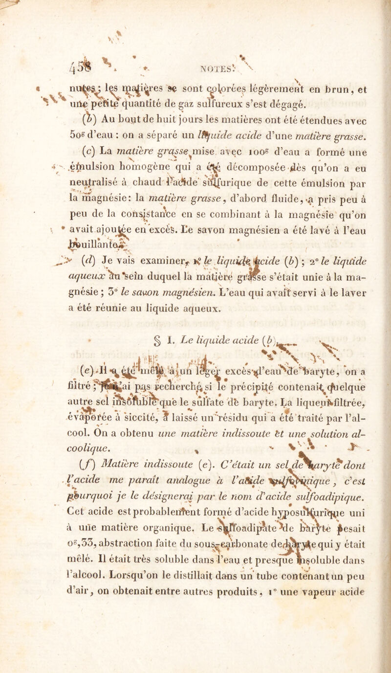 4 si s res se sont chorées légèrement en brun, et ^ * uîle’pé'fite Quantité de gaz sulfureux s’est dégagé. (b) Au bout de huit jours les matières ont été étendues avec 5os d’eau : on a séparé un IfÊjuide acide d’une matière grasse. (c) La matière grasse mise, avec îoos d’eau a formé une 4 •. .éfnulsion homogène qui a é^jé décomposée dès qu’on a eu neutralisé à chaud Padide’sulfurique de cette émulsion par la magnésie: la matière grasse, d’abord fluide, va pris peu à peu de la consistante en se combinant à la magnésie qu’on \ * avait ajoutée en excès. L*e savon magnésien a été lavé à l’eau Jjfeuillânîa» .* *»< {d) Je vais examiner, *° le liquida écide (b) ; 20 le liquide aqueux\u*sein duquel la mdtièré gr'J^e s’était unie à la ma- gnésie ; 3° le savon magnésien. L’eau qui avait servi à le laver a été réunie au liquide aqueux. g I. Le liquide acide (£). . V V (e filtré ; JÏJfc . ,«ùE. . * .A v nié^,à|un Itfge^ excès*^l’eair‘<de,;l3arjte, on a érffi^ai p^s r-eclierch&si le précipité contenais Quelque autre sel in^ôfhble'quë le sulfate de baryte. La liqueuMiltrée, évaporée à siccité, a laissé un'résidu qui a été traité par l’al- cool. On a obtenu une matière inclissoute èt une solution al- coolique. y *• \ '• ' y . (f) Matière indissoute (e). C’était un seldeSyxrytè* dont .Vacide me paraît analogue à VaSide 'tykffîfàiïique, c'est pourquoi je le désignerai par le nom cVacide suifoadipique. Cet acide est probablement formé d’acide hyposuî^urfq^e uni à uiîe matière organique. Le -sj^rfoadipîite 5e hràf^te pesait o^,33, abstraction faite du sous^e^r.bonate der^ry^equi y était mêlé. Il était très soluble dans l’eau et presque fi§oluble dans ♦ .# \ t l’alcool. Lorsqu’on le distillait dans un tube contenant un peu d’air, on obtenait entre autres produits, i° une vapeur acide